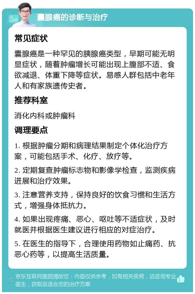 囊腺癌的诊断与治疗 常见症状 囊腺癌是一种罕见的胰腺癌类型，早期可能无明显症状，随着肿瘤增长可能出现上腹部不适、食欲减退、体重下降等症状。易感人群包括中老年人和有家族遗传史者。 推荐科室 消化内科或肿瘤科 调理要点 1. 根据肿瘤分期和病理结果制定个体化治疗方案，可能包括手术、化疗、放疗等。 2. 定期复查肿瘤标志物和影像学检查，监测疾病进展和治疗效果。 3. 注意营养支持，保持良好的饮食习惯和生活方式，增强身体抵抗力。 4. 如果出现疼痛、恶心、呕吐等不适症状，及时就医并根据医生建议进行相应的对症治疗。 5. 在医生的指导下，合理使用药物如止痛药、抗恶心药等，以提高生活质量。