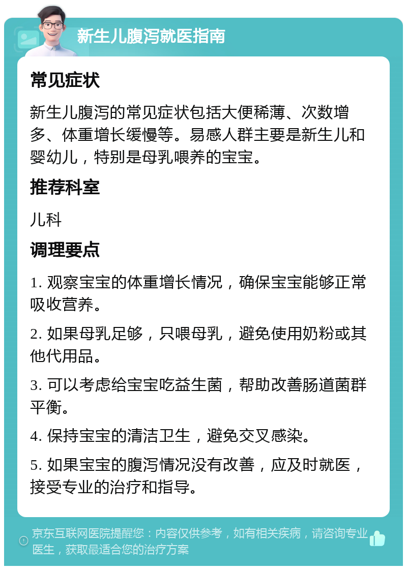 新生儿腹泻就医指南 常见症状 新生儿腹泻的常见症状包括大便稀薄、次数增多、体重增长缓慢等。易感人群主要是新生儿和婴幼儿，特别是母乳喂养的宝宝。 推荐科室 儿科 调理要点 1. 观察宝宝的体重增长情况，确保宝宝能够正常吸收营养。 2. 如果母乳足够，只喂母乳，避免使用奶粉或其他代用品。 3. 可以考虑给宝宝吃益生菌，帮助改善肠道菌群平衡。 4. 保持宝宝的清洁卫生，避免交叉感染。 5. 如果宝宝的腹泻情况没有改善，应及时就医，接受专业的治疗和指导。