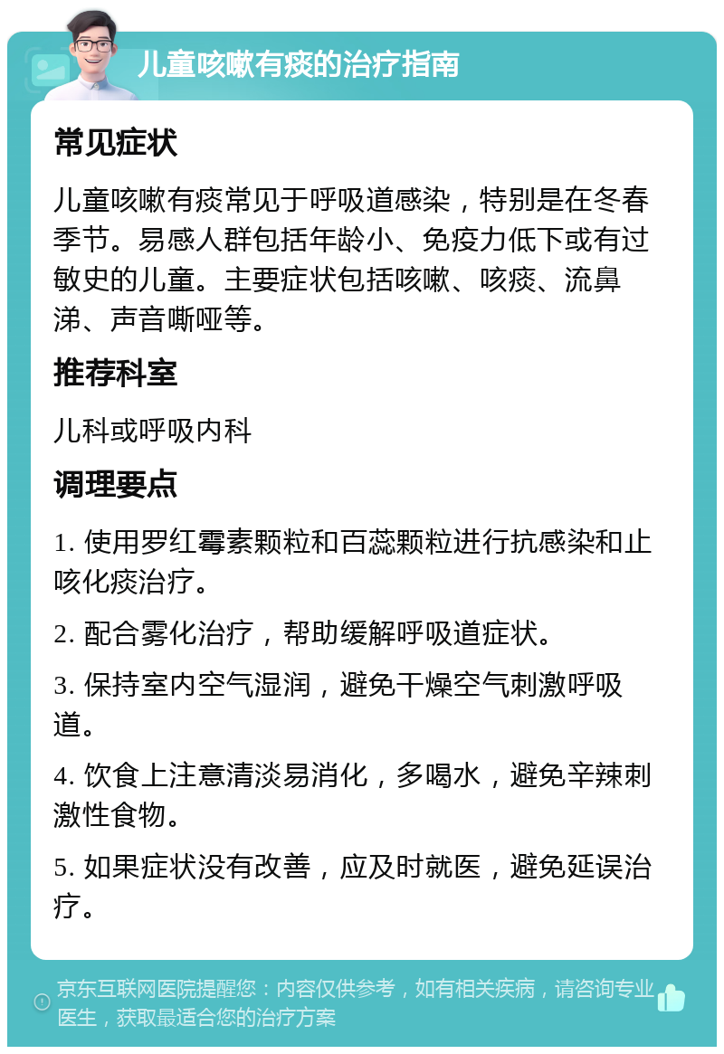 儿童咳嗽有痰的治疗指南 常见症状 儿童咳嗽有痰常见于呼吸道感染，特别是在冬春季节。易感人群包括年龄小、免疫力低下或有过敏史的儿童。主要症状包括咳嗽、咳痰、流鼻涕、声音嘶哑等。 推荐科室 儿科或呼吸内科 调理要点 1. 使用罗红霉素颗粒和百蕊颗粒进行抗感染和止咳化痰治疗。 2. 配合雾化治疗，帮助缓解呼吸道症状。 3. 保持室内空气湿润，避免干燥空气刺激呼吸道。 4. 饮食上注意清淡易消化，多喝水，避免辛辣刺激性食物。 5. 如果症状没有改善，应及时就医，避免延误治疗。