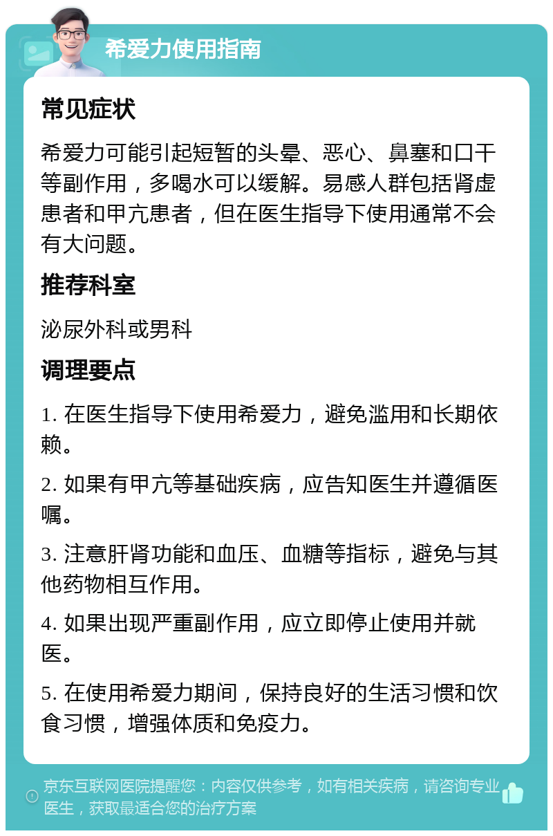 希爱力使用指南 常见症状 希爱力可能引起短暂的头晕、恶心、鼻塞和口干等副作用，多喝水可以缓解。易感人群包括肾虚患者和甲亢患者，但在医生指导下使用通常不会有大问题。 推荐科室 泌尿外科或男科 调理要点 1. 在医生指导下使用希爱力，避免滥用和长期依赖。 2. 如果有甲亢等基础疾病，应告知医生并遵循医嘱。 3. 注意肝肾功能和血压、血糖等指标，避免与其他药物相互作用。 4. 如果出现严重副作用，应立即停止使用并就医。 5. 在使用希爱力期间，保持良好的生活习惯和饮食习惯，增强体质和免疫力。