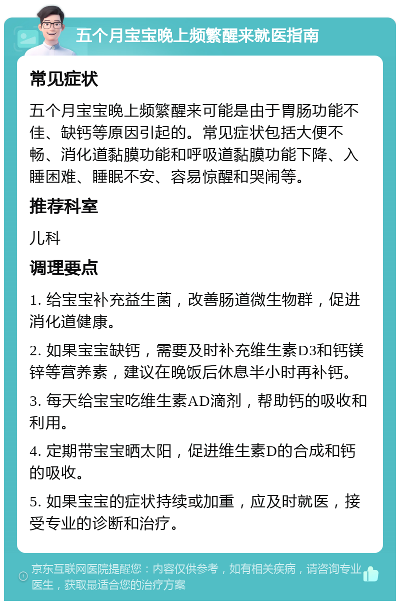 五个月宝宝晚上频繁醒来就医指南 常见症状 五个月宝宝晚上频繁醒来可能是由于胃肠功能不佳、缺钙等原因引起的。常见症状包括大便不畅、消化道黏膜功能和呼吸道黏膜功能下降、入睡困难、睡眠不安、容易惊醒和哭闹等。 推荐科室 儿科 调理要点 1. 给宝宝补充益生菌，改善肠道微生物群，促进消化道健康。 2. 如果宝宝缺钙，需要及时补充维生素D3和钙镁锌等营养素，建议在晚饭后休息半小时再补钙。 3. 每天给宝宝吃维生素AD滴剂，帮助钙的吸收和利用。 4. 定期带宝宝晒太阳，促进维生素D的合成和钙的吸收。 5. 如果宝宝的症状持续或加重，应及时就医，接受专业的诊断和治疗。