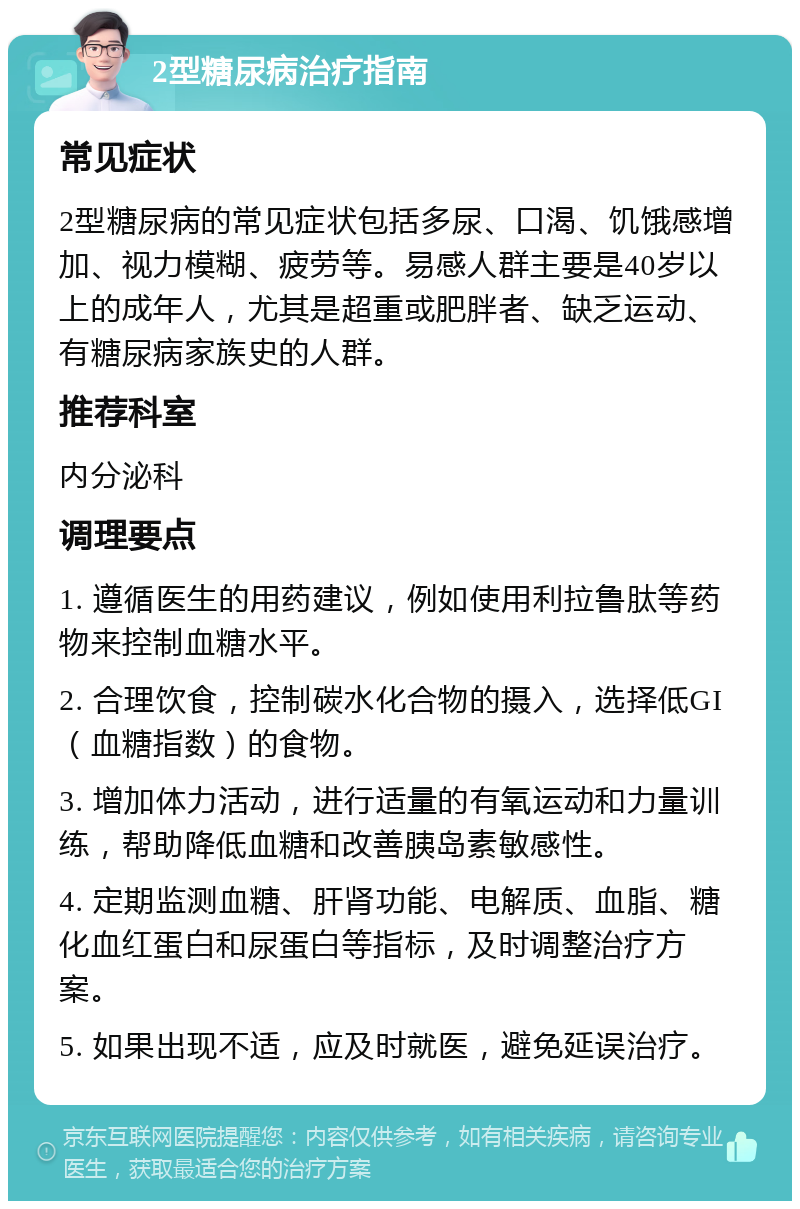 2型糖尿病治疗指南 常见症状 2型糖尿病的常见症状包括多尿、口渴、饥饿感增加、视力模糊、疲劳等。易感人群主要是40岁以上的成年人，尤其是超重或肥胖者、缺乏运动、有糖尿病家族史的人群。 推荐科室 内分泌科 调理要点 1. 遵循医生的用药建议，例如使用利拉鲁肽等药物来控制血糖水平。 2. 合理饮食，控制碳水化合物的摄入，选择低GI（血糖指数）的食物。 3. 增加体力活动，进行适量的有氧运动和力量训练，帮助降低血糖和改善胰岛素敏感性。 4. 定期监测血糖、肝肾功能、电解质、血脂、糖化血红蛋白和尿蛋白等指标，及时调整治疗方案。 5. 如果出现不适，应及时就医，避免延误治疗。