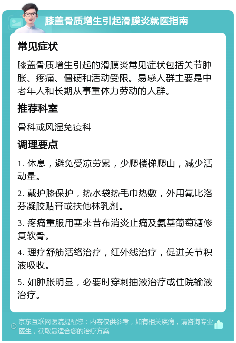 膝盖骨质增生引起滑膜炎就医指南 常见症状 膝盖骨质增生引起的滑膜炎常见症状包括关节肿胀、疼痛、僵硬和活动受限。易感人群主要是中老年人和长期从事重体力劳动的人群。 推荐科室 骨科或风湿免疫科 调理要点 1. 休息，避免受凉劳累，少爬楼梯爬山，减少活动量。 2. 戴护膝保护，热水袋热毛巾热敷，外用氟比洛芬凝胶贴膏或扶他林乳剂。 3. 疼痛重服用塞来昔布消炎止痛及氨基葡萄糖修复软骨。 4. 理疗舒筋活络治疗，红外线治疗，促进关节积液吸收。 5. 如肿胀明显，必要时穿刺抽液治疗或住院输液治疗。