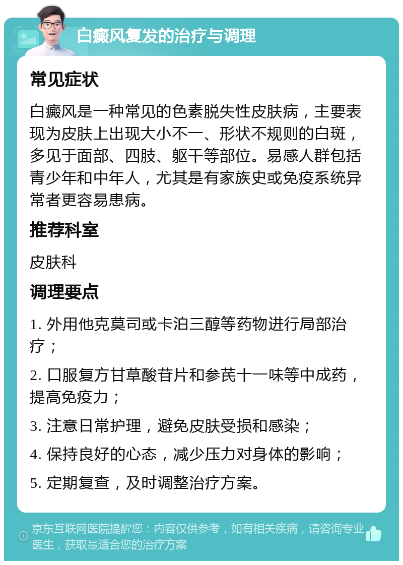 白癜风复发的治疗与调理 常见症状 白癜风是一种常见的色素脱失性皮肤病，主要表现为皮肤上出现大小不一、形状不规则的白斑，多见于面部、四肢、躯干等部位。易感人群包括青少年和中年人，尤其是有家族史或免疫系统异常者更容易患病。 推荐科室 皮肤科 调理要点 1. 外用他克莫司或卡泊三醇等药物进行局部治疗； 2. 口服复方甘草酸苷片和参芪十一味等中成药，提高免疫力； 3. 注意日常护理，避免皮肤受损和感染； 4. 保持良好的心态，减少压力对身体的影响； 5. 定期复查，及时调整治疗方案。