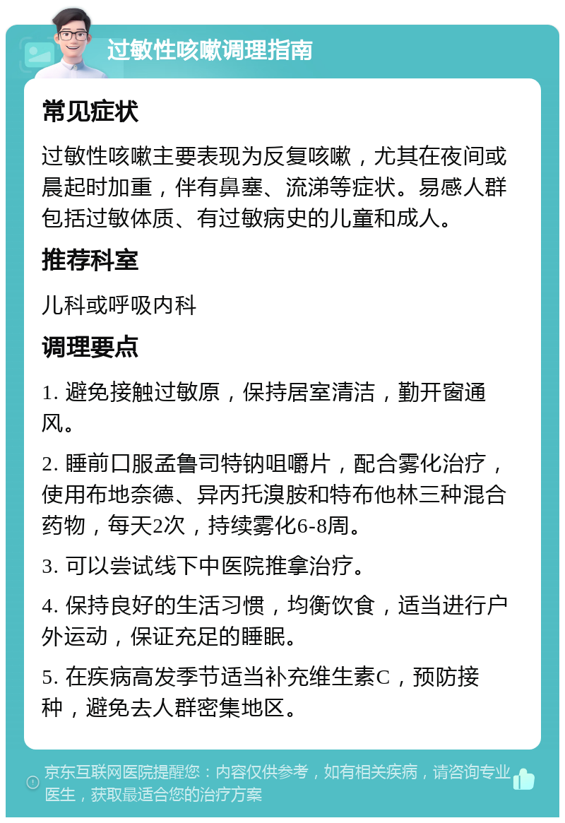 过敏性咳嗽调理指南 常见症状 过敏性咳嗽主要表现为反复咳嗽，尤其在夜间或晨起时加重，伴有鼻塞、流涕等症状。易感人群包括过敏体质、有过敏病史的儿童和成人。 推荐科室 儿科或呼吸内科 调理要点 1. 避免接触过敏原，保持居室清洁，勤开窗通风。 2. 睡前口服孟鲁司特钠咀嚼片，配合雾化治疗，使用布地奈德、异丙托溴胺和特布他林三种混合药物，每天2次，持续雾化6-8周。 3. 可以尝试线下中医院推拿治疗。 4. 保持良好的生活习惯，均衡饮食，适当进行户外运动，保证充足的睡眠。 5. 在疾病高发季节适当补充维生素C，预防接种，避免去人群密集地区。