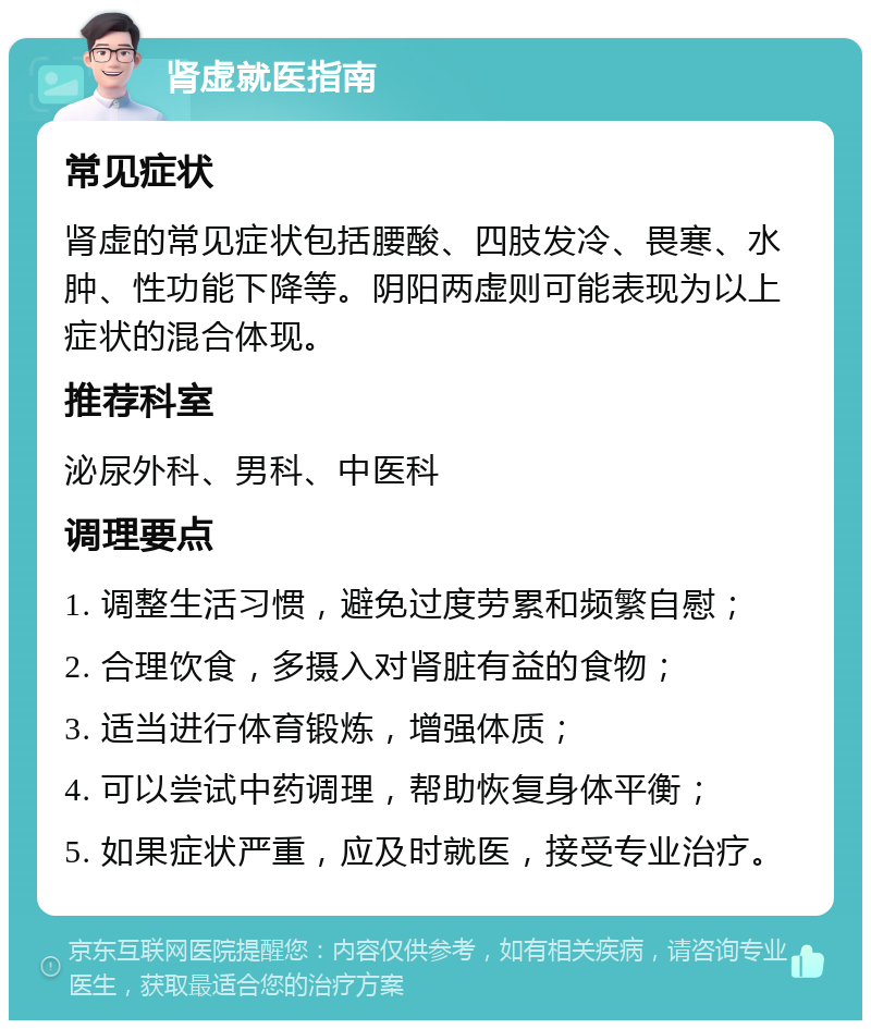 肾虚就医指南 常见症状 肾虚的常见症状包括腰酸、四肢发冷、畏寒、水肿、性功能下降等。阴阳两虚则可能表现为以上症状的混合体现。 推荐科室 泌尿外科、男科、中医科 调理要点 1. 调整生活习惯，避免过度劳累和频繁自慰； 2. 合理饮食，多摄入对肾脏有益的食物； 3. 适当进行体育锻炼，增强体质； 4. 可以尝试中药调理，帮助恢复身体平衡； 5. 如果症状严重，应及时就医，接受专业治疗。