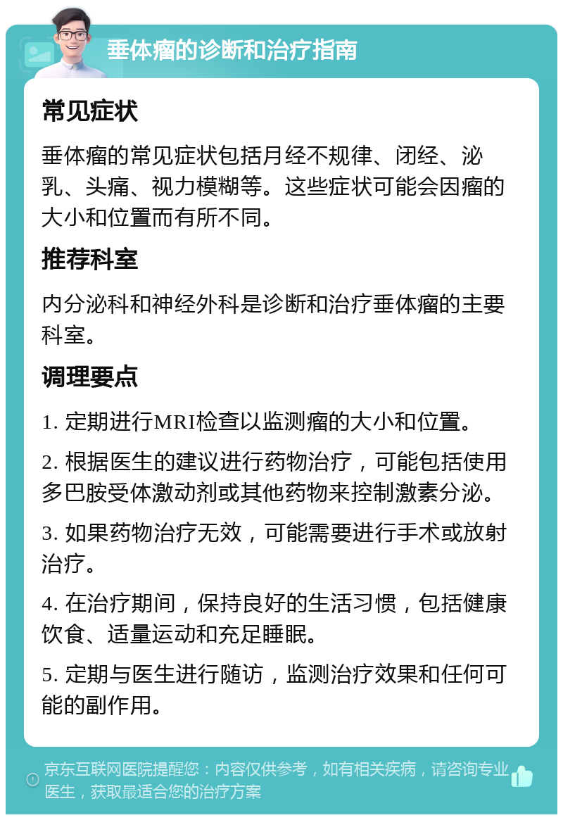 垂体瘤的诊断和治疗指南 常见症状 垂体瘤的常见症状包括月经不规律、闭经、泌乳、头痛、视力模糊等。这些症状可能会因瘤的大小和位置而有所不同。 推荐科室 内分泌科和神经外科是诊断和治疗垂体瘤的主要科室。 调理要点 1. 定期进行MRI检查以监测瘤的大小和位置。 2. 根据医生的建议进行药物治疗，可能包括使用多巴胺受体激动剂或其他药物来控制激素分泌。 3. 如果药物治疗无效，可能需要进行手术或放射治疗。 4. 在治疗期间，保持良好的生活习惯，包括健康饮食、适量运动和充足睡眠。 5. 定期与医生进行随访，监测治疗效果和任何可能的副作用。