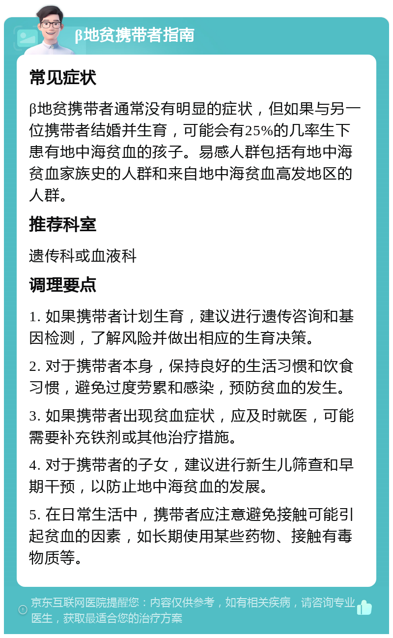 β地贫携带者指南 常见症状 β地贫携带者通常没有明显的症状，但如果与另一位携带者结婚并生育，可能会有25%的几率生下患有地中海贫血的孩子。易感人群包括有地中海贫血家族史的人群和来自地中海贫血高发地区的人群。 推荐科室 遗传科或血液科 调理要点 1. 如果携带者计划生育，建议进行遗传咨询和基因检测，了解风险并做出相应的生育决策。 2. 对于携带者本身，保持良好的生活习惯和饮食习惯，避免过度劳累和感染，预防贫血的发生。 3. 如果携带者出现贫血症状，应及时就医，可能需要补充铁剂或其他治疗措施。 4. 对于携带者的子女，建议进行新生儿筛查和早期干预，以防止地中海贫血的发展。 5. 在日常生活中，携带者应注意避免接触可能引起贫血的因素，如长期使用某些药物、接触有毒物质等。