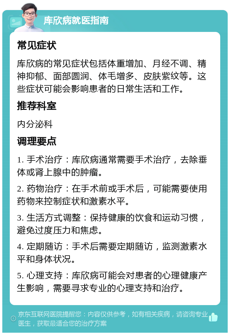 库欣病就医指南 常见症状 库欣病的常见症状包括体重增加、月经不调、精神抑郁、面部圆润、体毛增多、皮肤紫纹等。这些症状可能会影响患者的日常生活和工作。 推荐科室 内分泌科 调理要点 1. 手术治疗：库欣病通常需要手术治疗，去除垂体或肾上腺中的肿瘤。 2. 药物治疗：在手术前或手术后，可能需要使用药物来控制症状和激素水平。 3. 生活方式调整：保持健康的饮食和运动习惯，避免过度压力和焦虑。 4. 定期随访：手术后需要定期随访，监测激素水平和身体状况。 5. 心理支持：库欣病可能会对患者的心理健康产生影响，需要寻求专业的心理支持和治疗。