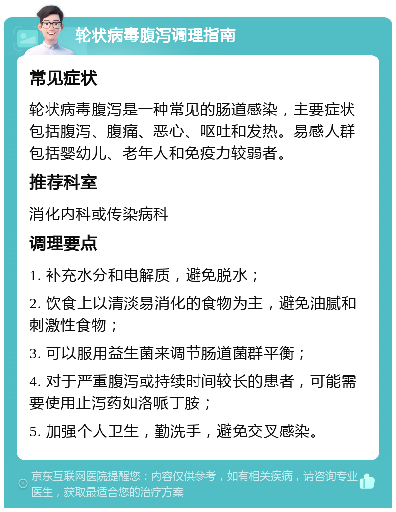 轮状病毒腹泻调理指南 常见症状 轮状病毒腹泻是一种常见的肠道感染，主要症状包括腹泻、腹痛、恶心、呕吐和发热。易感人群包括婴幼儿、老年人和免疫力较弱者。 推荐科室 消化内科或传染病科 调理要点 1. 补充水分和电解质，避免脱水； 2. 饮食上以清淡易消化的食物为主，避免油腻和刺激性食物； 3. 可以服用益生菌来调节肠道菌群平衡； 4. 对于严重腹泻或持续时间较长的患者，可能需要使用止泻药如洛哌丁胺； 5. 加强个人卫生，勤洗手，避免交叉感染。