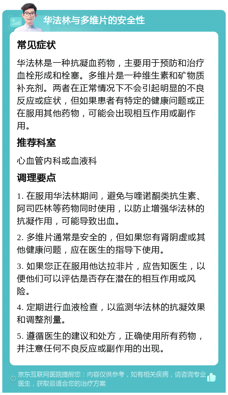 华法林与多维片的安全性 常见症状 华法林是一种抗凝血药物，主要用于预防和治疗血栓形成和栓塞。多维片是一种维生素和矿物质补充剂。两者在正常情况下不会引起明显的不良反应或症状，但如果患者有特定的健康问题或正在服用其他药物，可能会出现相互作用或副作用。 推荐科室 心血管内科或血液科 调理要点 1. 在服用华法林期间，避免与喹诺酮类抗生素、阿司匹林等药物同时使用，以防止增强华法林的抗凝作用，可能导致出血。 2. 多维片通常是安全的，但如果您有肾阴虚或其他健康问题，应在医生的指导下使用。 3. 如果您正在服用他达拉非片，应告知医生，以便他们可以评估是否存在潜在的相互作用或风险。 4. 定期进行血液检查，以监测华法林的抗凝效果和调整剂量。 5. 遵循医生的建议和处方，正确使用所有药物，并注意任何不良反应或副作用的出现。