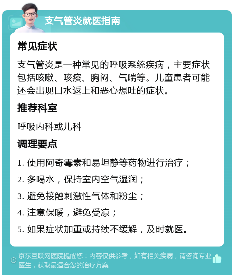 支气管炎就医指南 常见症状 支气管炎是一种常见的呼吸系统疾病，主要症状包括咳嗽、咳痰、胸闷、气喘等。儿童患者可能还会出现口水返上和恶心想吐的症状。 推荐科室 呼吸内科或儿科 调理要点 1. 使用阿奇霉素和易坦静等药物进行治疗； 2. 多喝水，保持室内空气湿润； 3. 避免接触刺激性气体和粉尘； 4. 注意保暖，避免受凉； 5. 如果症状加重或持续不缓解，及时就医。