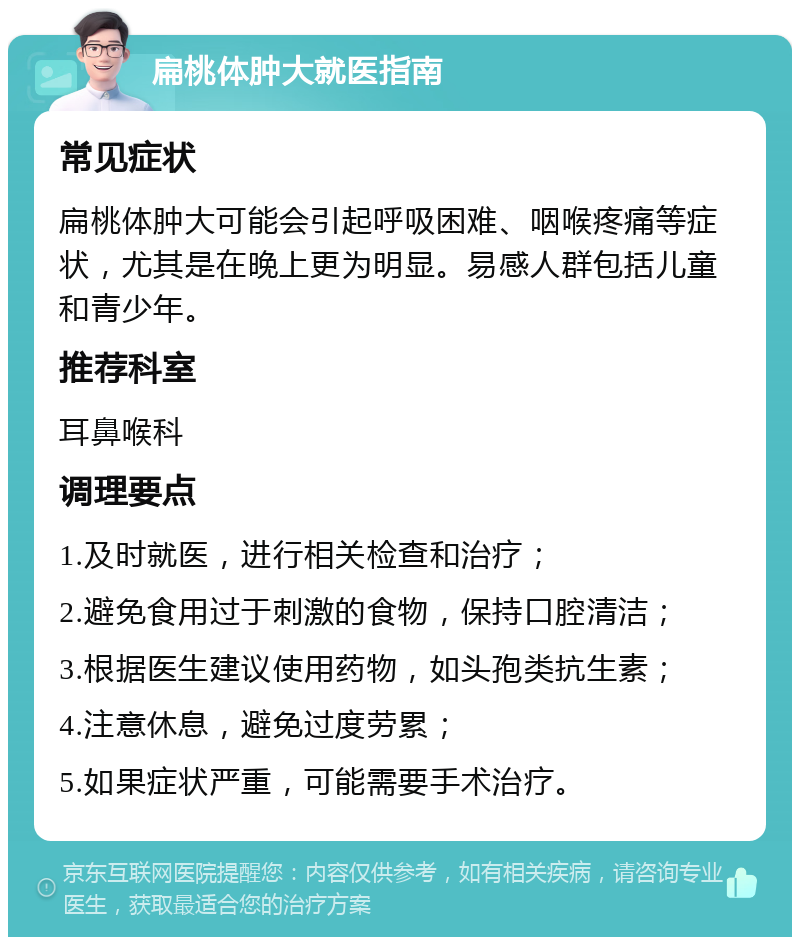 扁桃体肿大就医指南 常见症状 扁桃体肿大可能会引起呼吸困难、咽喉疼痛等症状，尤其是在晚上更为明显。易感人群包括儿童和青少年。 推荐科室 耳鼻喉科 调理要点 1.及时就医，进行相关检查和治疗； 2.避免食用过于刺激的食物，保持口腔清洁； 3.根据医生建议使用药物，如头孢类抗生素； 4.注意休息，避免过度劳累； 5.如果症状严重，可能需要手术治疗。