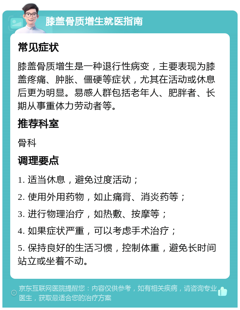 膝盖骨质增生就医指南 常见症状 膝盖骨质增生是一种退行性病变，主要表现为膝盖疼痛、肿胀、僵硬等症状，尤其在活动或休息后更为明显。易感人群包括老年人、肥胖者、长期从事重体力劳动者等。 推荐科室 骨科 调理要点 1. 适当休息，避免过度活动； 2. 使用外用药物，如止痛膏、消炎药等； 3. 进行物理治疗，如热敷、按摩等； 4. 如果症状严重，可以考虑手术治疗； 5. 保持良好的生活习惯，控制体重，避免长时间站立或坐着不动。