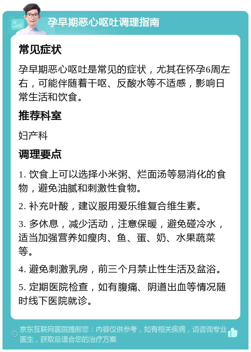 孕早期恶心呕吐调理指南 常见症状 孕早期恶心呕吐是常见的症状，尤其在怀孕6周左右，可能伴随着干呕、反酸水等不适感，影响日常生活和饮食。 推荐科室 妇产科 调理要点 1. 饮食上可以选择小米粥、烂面汤等易消化的食物，避免油腻和刺激性食物。 2. 补充叶酸，建议服用爱乐维复合维生素。 3. 多休息，减少活动，注意保暖，避免碰冷水，适当加强营养如瘦肉、鱼、蛋、奶、水果蔬菜等。 4. 避免刺激乳房，前三个月禁止性生活及盆浴。 5. 定期医院检查，如有腹痛、阴道出血等情况随时线下医院就诊。