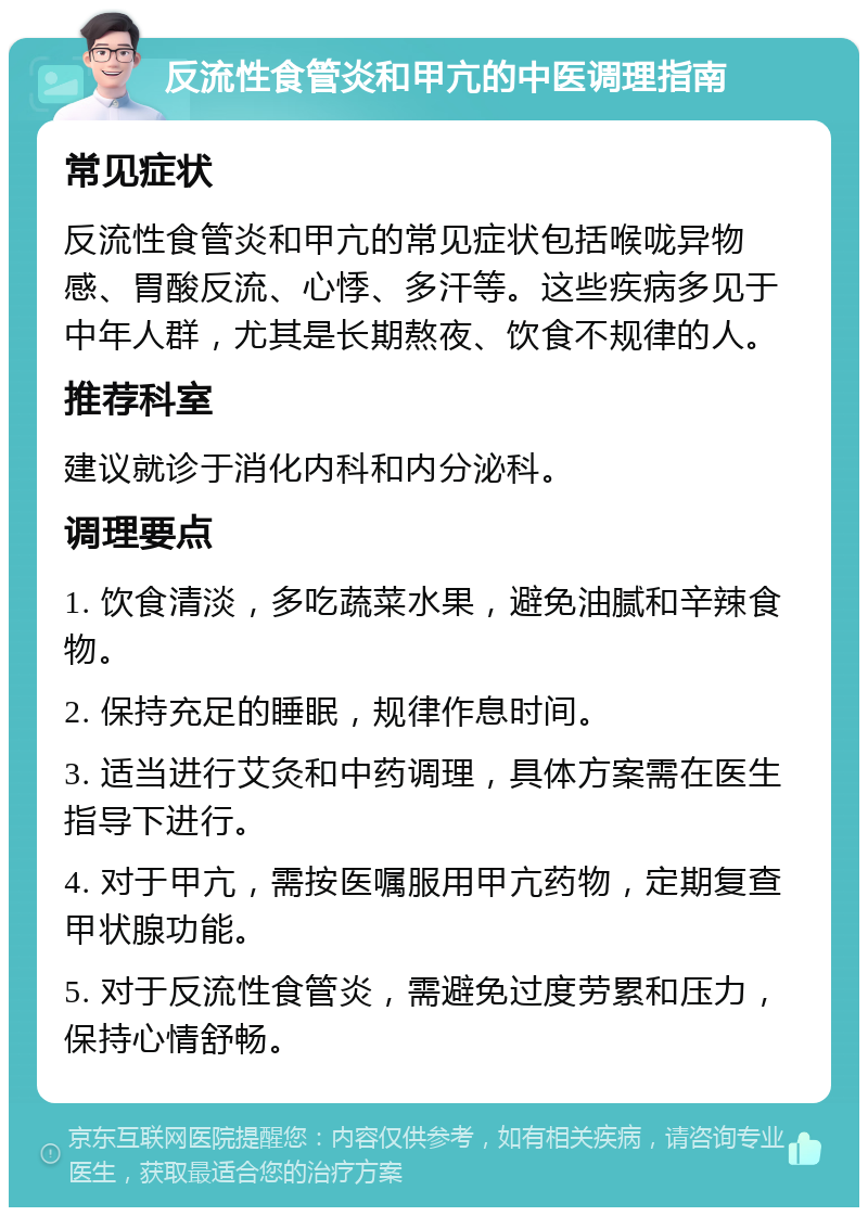 反流性食管炎和甲亢的中医调理指南 常见症状 反流性食管炎和甲亢的常见症状包括喉咙异物感、胃酸反流、心悸、多汗等。这些疾病多见于中年人群，尤其是长期熬夜、饮食不规律的人。 推荐科室 建议就诊于消化内科和内分泌科。 调理要点 1. 饮食清淡，多吃蔬菜水果，避免油腻和辛辣食物。 2. 保持充足的睡眠，规律作息时间。 3. 适当进行艾灸和中药调理，具体方案需在医生指导下进行。 4. 对于甲亢，需按医嘱服用甲亢药物，定期复查甲状腺功能。 5. 对于反流性食管炎，需避免过度劳累和压力，保持心情舒畅。