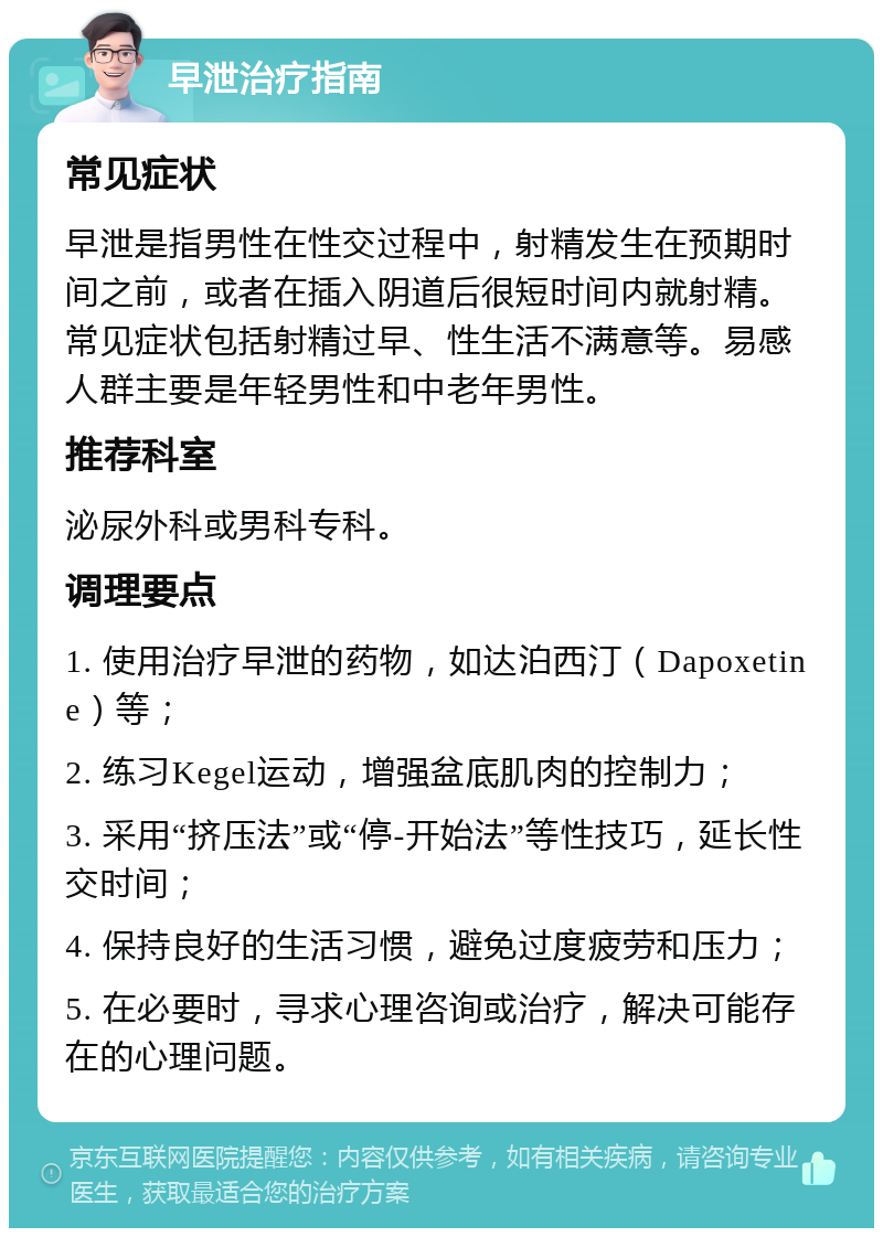 早泄治疗指南 常见症状 早泄是指男性在性交过程中，射精发生在预期时间之前，或者在插入阴道后很短时间内就射精。常见症状包括射精过早、性生活不满意等。易感人群主要是年轻男性和中老年男性。 推荐科室 泌尿外科或男科专科。 调理要点 1. 使用治疗早泄的药物，如达泊西汀（Dapoxetine）等； 2. 练习Kegel运动，增强盆底肌肉的控制力； 3. 采用“挤压法”或“停-开始法”等性技巧，延长性交时间； 4. 保持良好的生活习惯，避免过度疲劳和压力； 5. 在必要时，寻求心理咨询或治疗，解决可能存在的心理问题。