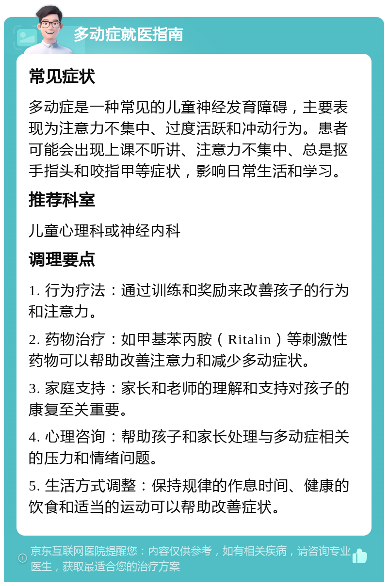 多动症就医指南 常见症状 多动症是一种常见的儿童神经发育障碍，主要表现为注意力不集中、过度活跃和冲动行为。患者可能会出现上课不听讲、注意力不集中、总是抠手指头和咬指甲等症状，影响日常生活和学习。 推荐科室 儿童心理科或神经内科 调理要点 1. 行为疗法：通过训练和奖励来改善孩子的行为和注意力。 2. 药物治疗：如甲基苯丙胺（Ritalin）等刺激性药物可以帮助改善注意力和减少多动症状。 3. 家庭支持：家长和老师的理解和支持对孩子的康复至关重要。 4. 心理咨询：帮助孩子和家长处理与多动症相关的压力和情绪问题。 5. 生活方式调整：保持规律的作息时间、健康的饮食和适当的运动可以帮助改善症状。