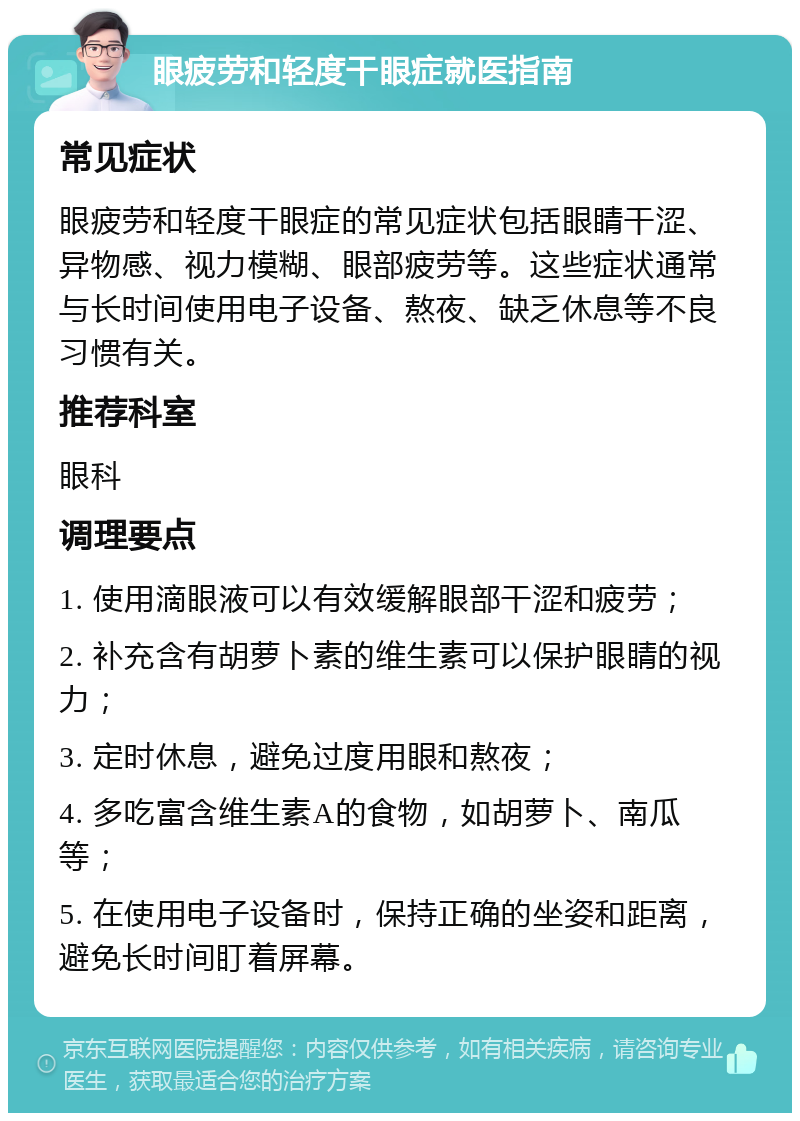 眼疲劳和轻度干眼症就医指南 常见症状 眼疲劳和轻度干眼症的常见症状包括眼睛干涩、异物感、视力模糊、眼部疲劳等。这些症状通常与长时间使用电子设备、熬夜、缺乏休息等不良习惯有关。 推荐科室 眼科 调理要点 1. 使用滴眼液可以有效缓解眼部干涩和疲劳； 2. 补充含有胡萝卜素的维生素可以保护眼睛的视力； 3. 定时休息，避免过度用眼和熬夜； 4. 多吃富含维生素A的食物，如胡萝卜、南瓜等； 5. 在使用电子设备时，保持正确的坐姿和距离，避免长时间盯着屏幕。