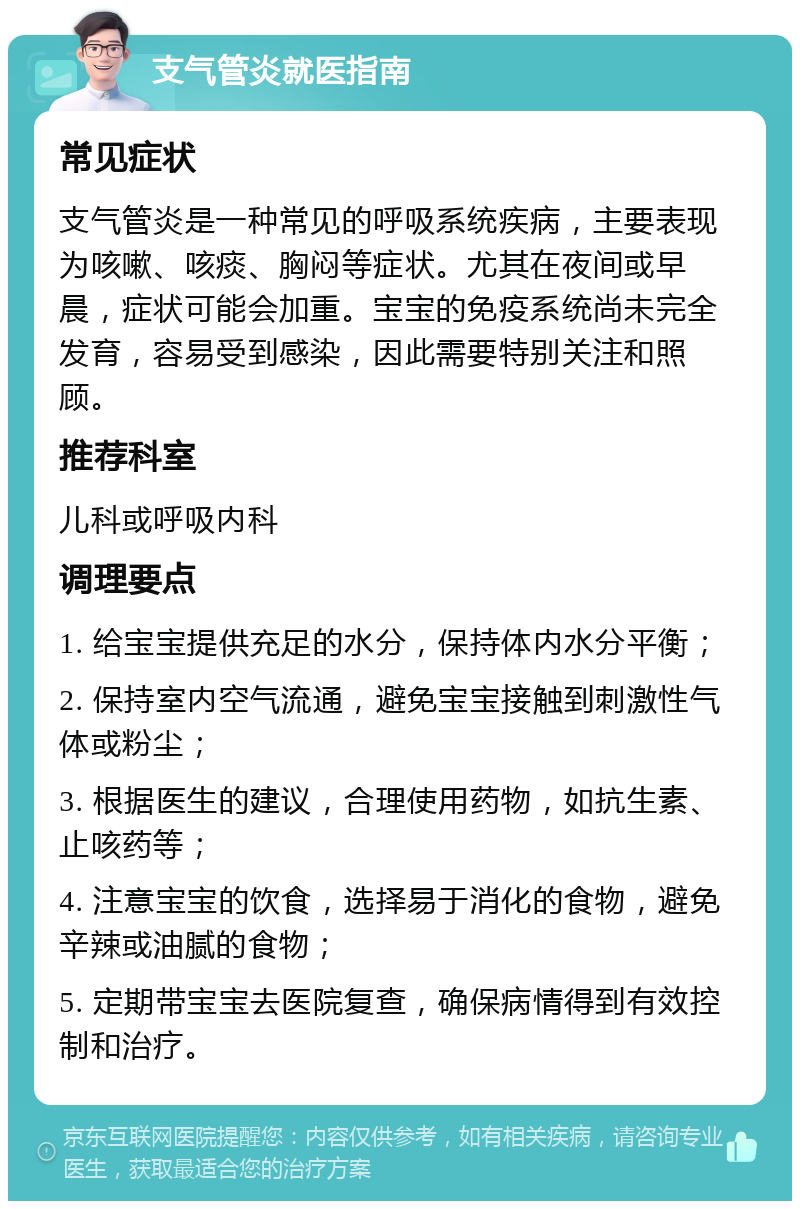 支气管炎就医指南 常见症状 支气管炎是一种常见的呼吸系统疾病，主要表现为咳嗽、咳痰、胸闷等症状。尤其在夜间或早晨，症状可能会加重。宝宝的免疫系统尚未完全发育，容易受到感染，因此需要特别关注和照顾。 推荐科室 儿科或呼吸内科 调理要点 1. 给宝宝提供充足的水分，保持体内水分平衡； 2. 保持室内空气流通，避免宝宝接触到刺激性气体或粉尘； 3. 根据医生的建议，合理使用药物，如抗生素、止咳药等； 4. 注意宝宝的饮食，选择易于消化的食物，避免辛辣或油腻的食物； 5. 定期带宝宝去医院复查，确保病情得到有效控制和治疗。