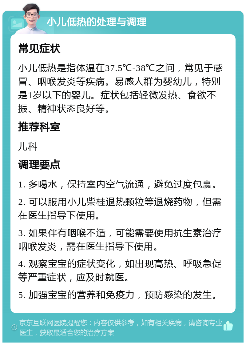 小儿低热的处理与调理 常见症状 小儿低热是指体温在37.5℃-38℃之间，常见于感冒、咽喉发炎等疾病。易感人群为婴幼儿，特别是1岁以下的婴儿。症状包括轻微发热、食欲不振、精神状态良好等。 推荐科室 儿科 调理要点 1. 多喝水，保持室内空气流通，避免过度包裹。 2. 可以服用小儿柴桂退热颗粒等退烧药物，但需在医生指导下使用。 3. 如果伴有咽喉不适，可能需要使用抗生素治疗咽喉发炎，需在医生指导下使用。 4. 观察宝宝的症状变化，如出现高热、呼吸急促等严重症状，应及时就医。 5. 加强宝宝的营养和免疫力，预防感染的发生。