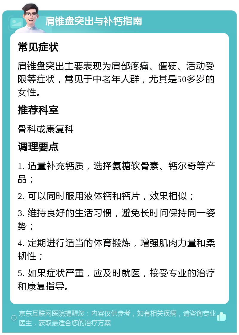 肩锥盘突出与补钙指南 常见症状 肩锥盘突出主要表现为肩部疼痛、僵硬、活动受限等症状，常见于中老年人群，尤其是50多岁的女性。 推荐科室 骨科或康复科 调理要点 1. 适量补充钙质，选择氨糖软骨素、钙尔奇等产品； 2. 可以同时服用液体钙和钙片，效果相似； 3. 维持良好的生活习惯，避免长时间保持同一姿势； 4. 定期进行适当的体育锻炼，增强肌肉力量和柔韧性； 5. 如果症状严重，应及时就医，接受专业的治疗和康复指导。