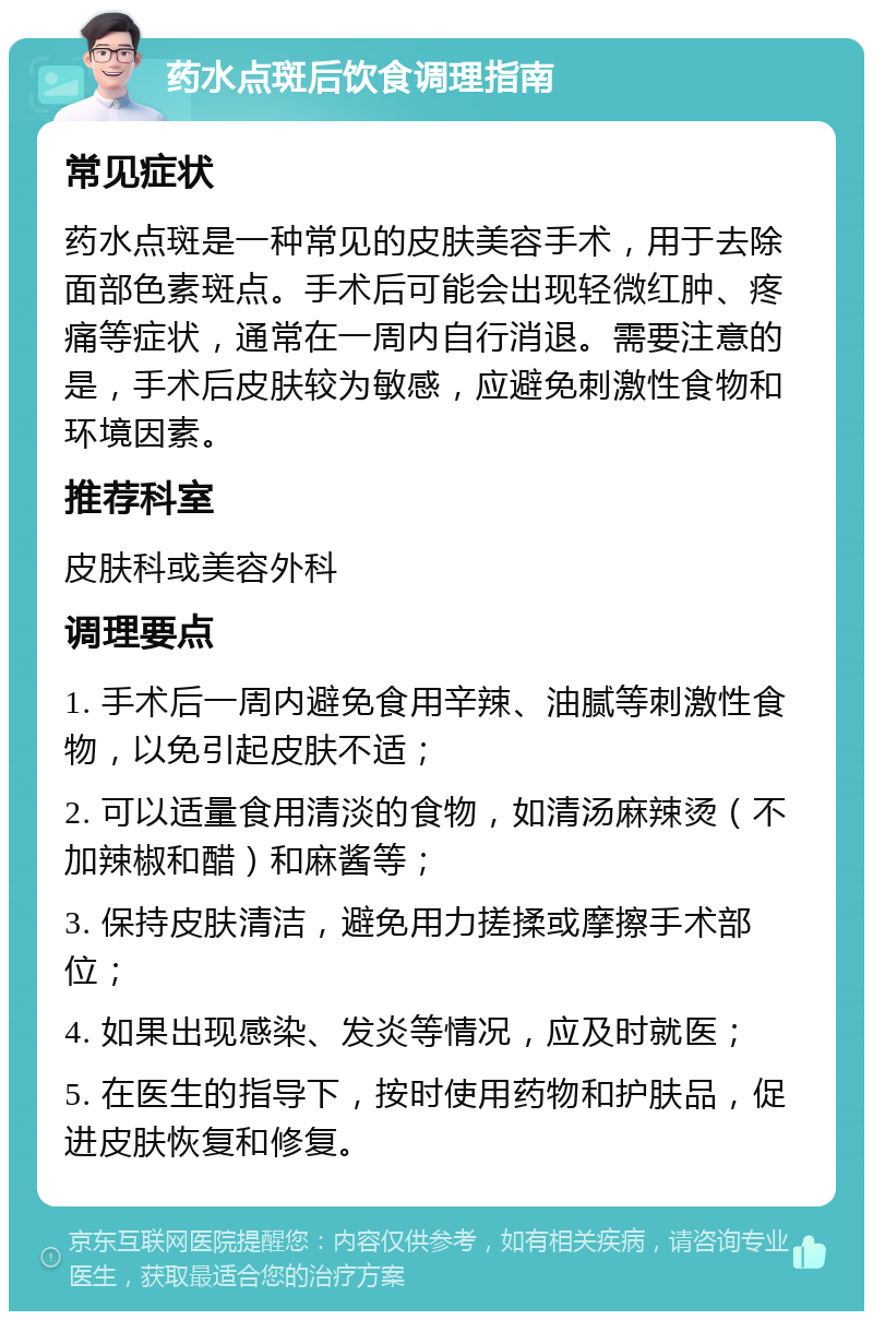 药水点斑后饮食调理指南 常见症状 药水点斑是一种常见的皮肤美容手术，用于去除面部色素斑点。手术后可能会出现轻微红肿、疼痛等症状，通常在一周内自行消退。需要注意的是，手术后皮肤较为敏感，应避免刺激性食物和环境因素。 推荐科室 皮肤科或美容外科 调理要点 1. 手术后一周内避免食用辛辣、油腻等刺激性食物，以免引起皮肤不适； 2. 可以适量食用清淡的食物，如清汤麻辣烫（不加辣椒和醋）和麻酱等； 3. 保持皮肤清洁，避免用力搓揉或摩擦手术部位； 4. 如果出现感染、发炎等情况，应及时就医； 5. 在医生的指导下，按时使用药物和护肤品，促进皮肤恢复和修复。