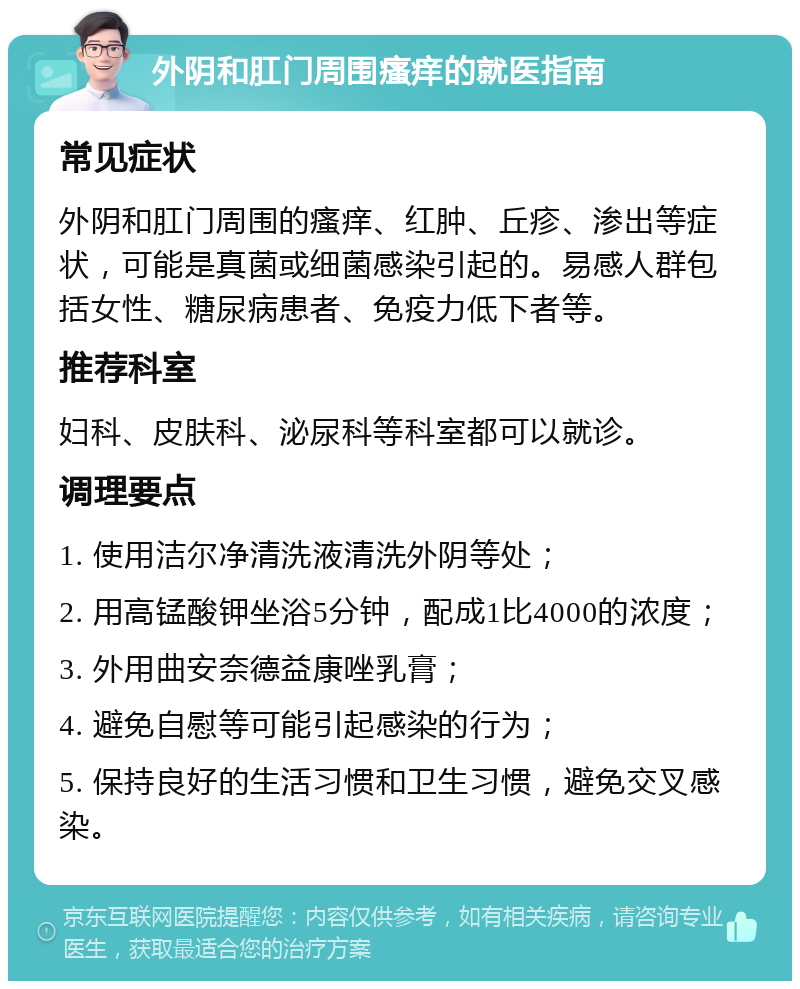 外阴和肛门周围瘙痒的就医指南 常见症状 外阴和肛门周围的瘙痒、红肿、丘疹、渗出等症状，可能是真菌或细菌感染引起的。易感人群包括女性、糖尿病患者、免疫力低下者等。 推荐科室 妇科、皮肤科、泌尿科等科室都可以就诊。 调理要点 1. 使用洁尔净清洗液清洗外阴等处； 2. 用高锰酸钾坐浴5分钟，配成1比4000的浓度； 3. 外用曲安奈德益康唑乳膏； 4. 避免自慰等可能引起感染的行为； 5. 保持良好的生活习惯和卫生习惯，避免交叉感染。