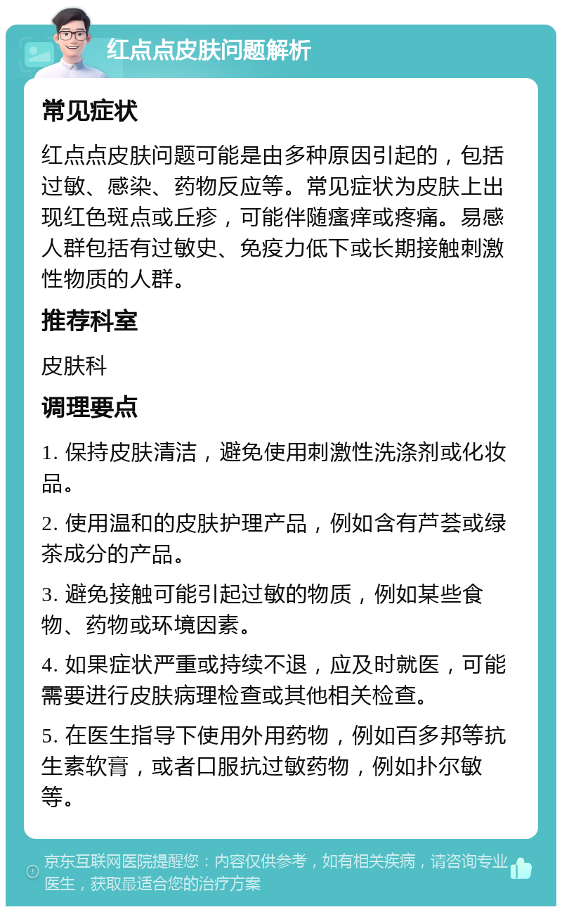 红点点皮肤问题解析 常见症状 红点点皮肤问题可能是由多种原因引起的，包括过敏、感染、药物反应等。常见症状为皮肤上出现红色斑点或丘疹，可能伴随瘙痒或疼痛。易感人群包括有过敏史、免疫力低下或长期接触刺激性物质的人群。 推荐科室 皮肤科 调理要点 1. 保持皮肤清洁，避免使用刺激性洗涤剂或化妆品。 2. 使用温和的皮肤护理产品，例如含有芦荟或绿茶成分的产品。 3. 避免接触可能引起过敏的物质，例如某些食物、药物或环境因素。 4. 如果症状严重或持续不退，应及时就医，可能需要进行皮肤病理检查或其他相关检查。 5. 在医生指导下使用外用药物，例如百多邦等抗生素软膏，或者口服抗过敏药物，例如扑尔敏等。