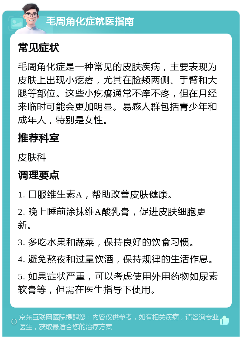 毛周角化症就医指南 常见症状 毛周角化症是一种常见的皮肤疾病，主要表现为皮肤上出现小疙瘩，尤其在脸颊两侧、手臂和大腿等部位。这些小疙瘩通常不痒不疼，但在月经来临时可能会更加明显。易感人群包括青少年和成年人，特别是女性。 推荐科室 皮肤科 调理要点 1. 口服维生素A，帮助改善皮肤健康。 2. 晚上睡前涂抹维A酸乳膏，促进皮肤细胞更新。 3. 多吃水果和蔬菜，保持良好的饮食习惯。 4. 避免熬夜和过量饮酒，保持规律的生活作息。 5. 如果症状严重，可以考虑使用外用药物如尿素软膏等，但需在医生指导下使用。