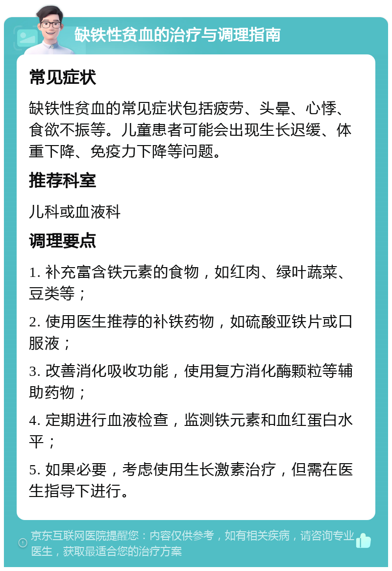 缺铁性贫血的治疗与调理指南 常见症状 缺铁性贫血的常见症状包括疲劳、头晕、心悸、食欲不振等。儿童患者可能会出现生长迟缓、体重下降、免疫力下降等问题。 推荐科室 儿科或血液科 调理要点 1. 补充富含铁元素的食物，如红肉、绿叶蔬菜、豆类等； 2. 使用医生推荐的补铁药物，如硫酸亚铁片或口服液； 3. 改善消化吸收功能，使用复方消化酶颗粒等辅助药物； 4. 定期进行血液检查，监测铁元素和血红蛋白水平； 5. 如果必要，考虑使用生长激素治疗，但需在医生指导下进行。