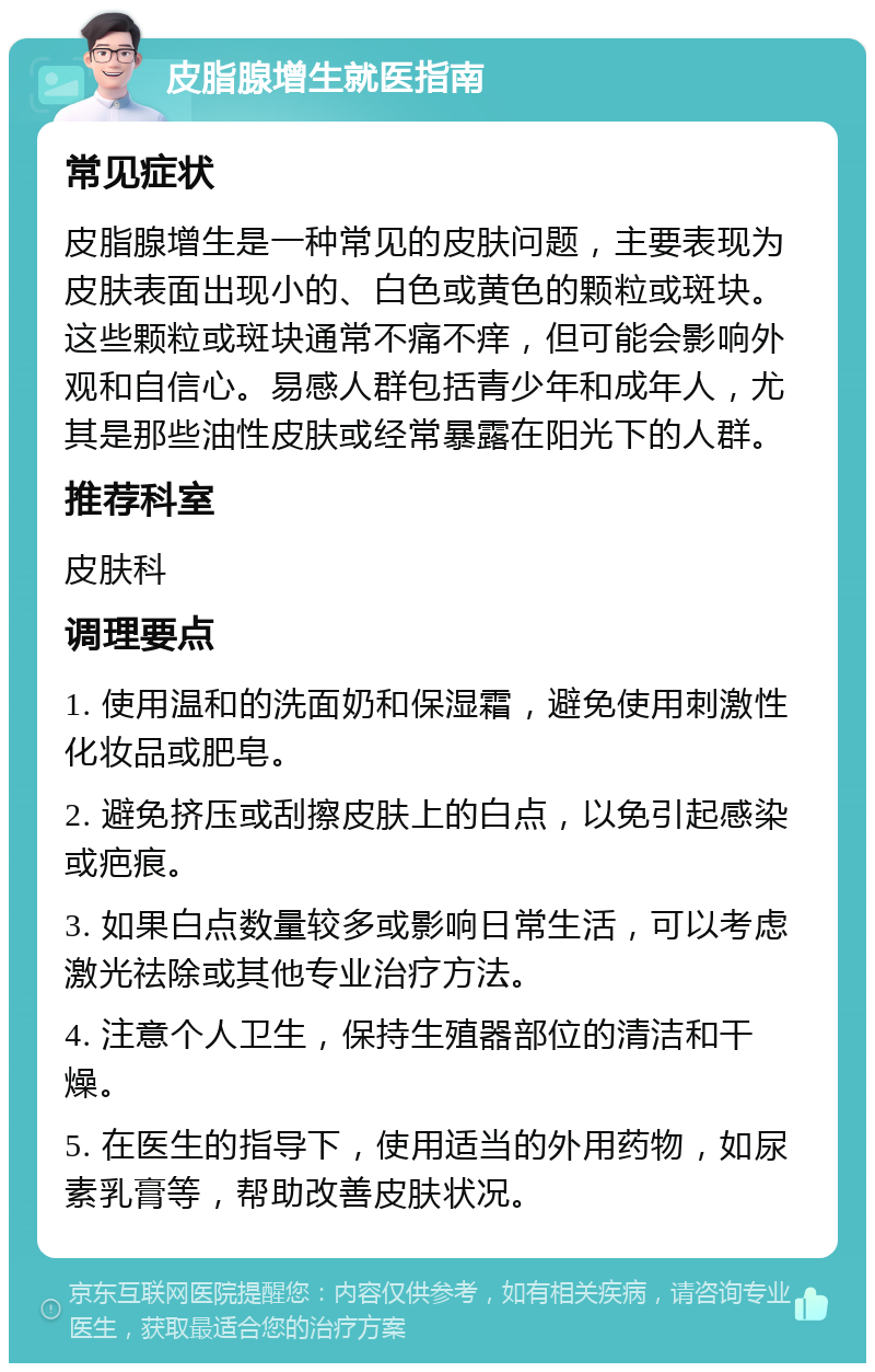 皮脂腺增生就医指南 常见症状 皮脂腺增生是一种常见的皮肤问题，主要表现为皮肤表面出现小的、白色或黄色的颗粒或斑块。这些颗粒或斑块通常不痛不痒，但可能会影响外观和自信心。易感人群包括青少年和成年人，尤其是那些油性皮肤或经常暴露在阳光下的人群。 推荐科室 皮肤科 调理要点 1. 使用温和的洗面奶和保湿霜，避免使用刺激性化妆品或肥皂。 2. 避免挤压或刮擦皮肤上的白点，以免引起感染或疤痕。 3. 如果白点数量较多或影响日常生活，可以考虑激光祛除或其他专业治疗方法。 4. 注意个人卫生，保持生殖器部位的清洁和干燥。 5. 在医生的指导下，使用适当的外用药物，如尿素乳膏等，帮助改善皮肤状况。