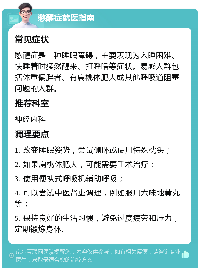 憋醒症就医指南 常见症状 憋醒症是一种睡眠障碍，主要表现为入睡困难、快睡着时猛然醒来、打呼噜等症状。易感人群包括体重偏胖者、有扁桃体肥大或其他呼吸道阻塞问题的人群。 推荐科室 神经内科 调理要点 1. 改变睡眠姿势，尝试侧卧或使用特殊枕头； 2. 如果扁桃体肥大，可能需要手术治疗； 3. 使用便携式呼吸机辅助呼吸； 4. 可以尝试中医肾虚调理，例如服用六味地黄丸等； 5. 保持良好的生活习惯，避免过度疲劳和压力，定期锻炼身体。