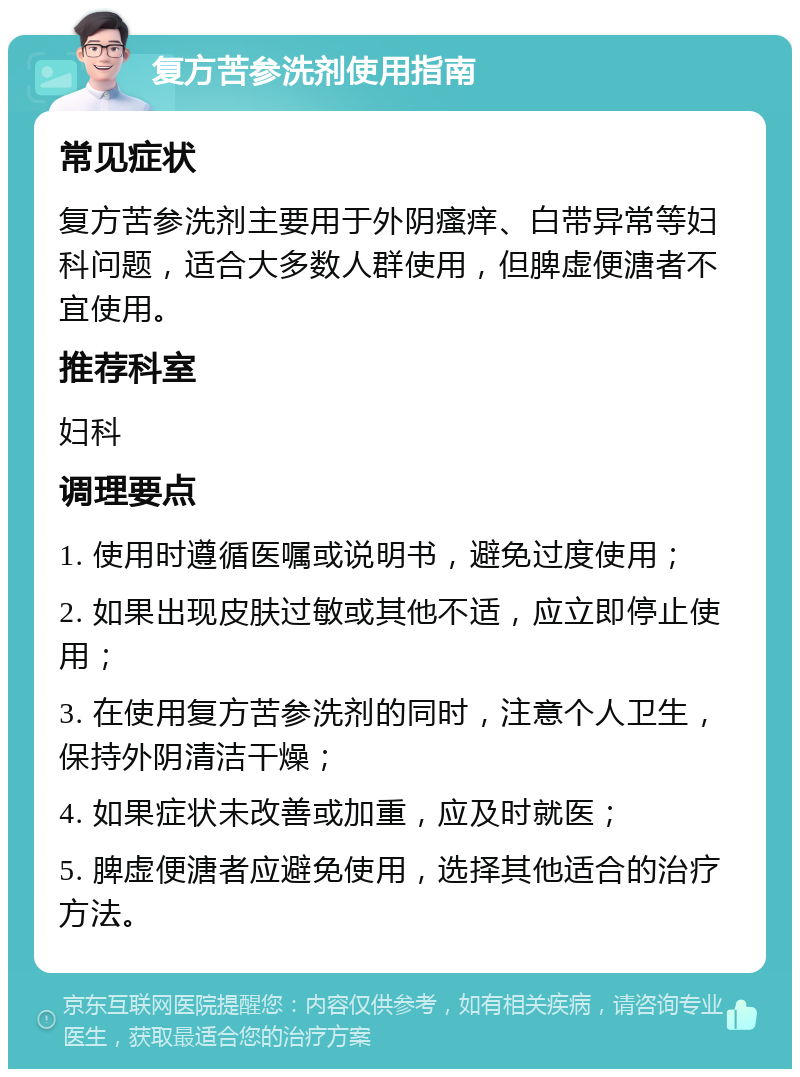 复方苦参洗剂使用指南 常见症状 复方苦参洗剂主要用于外阴瘙痒、白带异常等妇科问题，适合大多数人群使用，但脾虚便溏者不宜使用。 推荐科室 妇科 调理要点 1. 使用时遵循医嘱或说明书，避免过度使用； 2. 如果出现皮肤过敏或其他不适，应立即停止使用； 3. 在使用复方苦参洗剂的同时，注意个人卫生，保持外阴清洁干燥； 4. 如果症状未改善或加重，应及时就医； 5. 脾虚便溏者应避免使用，选择其他适合的治疗方法。