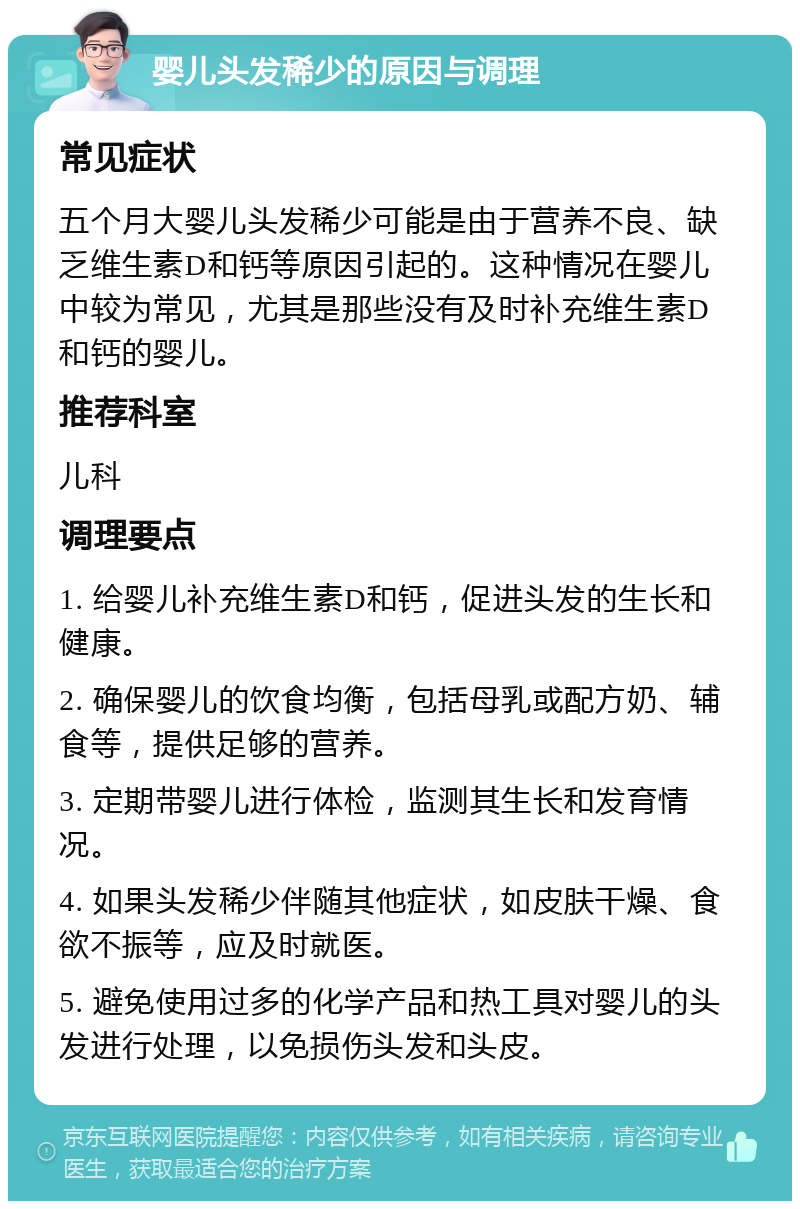 婴儿头发稀少的原因与调理 常见症状 五个月大婴儿头发稀少可能是由于营养不良、缺乏维生素D和钙等原因引起的。这种情况在婴儿中较为常见，尤其是那些没有及时补充维生素D和钙的婴儿。 推荐科室 儿科 调理要点 1. 给婴儿补充维生素D和钙，促进头发的生长和健康。 2. 确保婴儿的饮食均衡，包括母乳或配方奶、辅食等，提供足够的营养。 3. 定期带婴儿进行体检，监测其生长和发育情况。 4. 如果头发稀少伴随其他症状，如皮肤干燥、食欲不振等，应及时就医。 5. 避免使用过多的化学产品和热工具对婴儿的头发进行处理，以免损伤头发和头皮。