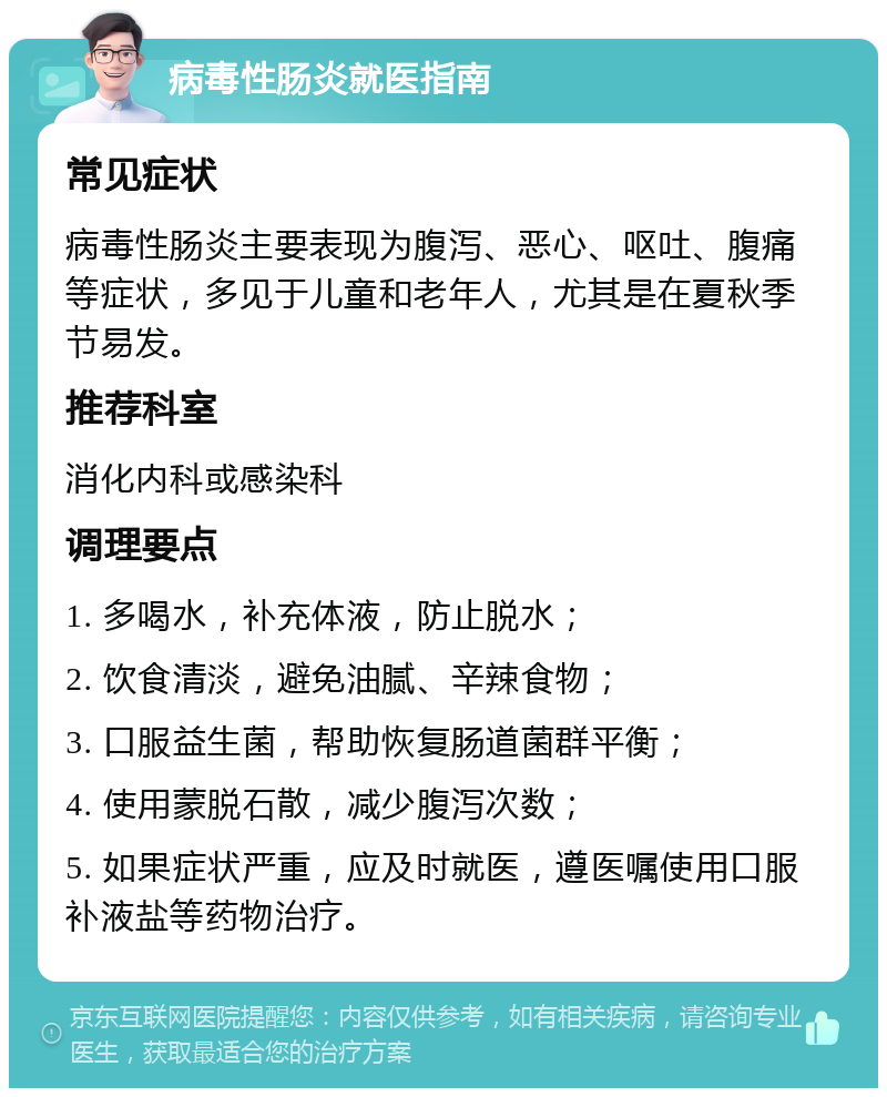 病毒性肠炎就医指南 常见症状 病毒性肠炎主要表现为腹泻、恶心、呕吐、腹痛等症状，多见于儿童和老年人，尤其是在夏秋季节易发。 推荐科室 消化内科或感染科 调理要点 1. 多喝水，补充体液，防止脱水； 2. 饮食清淡，避免油腻、辛辣食物； 3. 口服益生菌，帮助恢复肠道菌群平衡； 4. 使用蒙脱石散，减少腹泻次数； 5. 如果症状严重，应及时就医，遵医嘱使用口服补液盐等药物治疗。