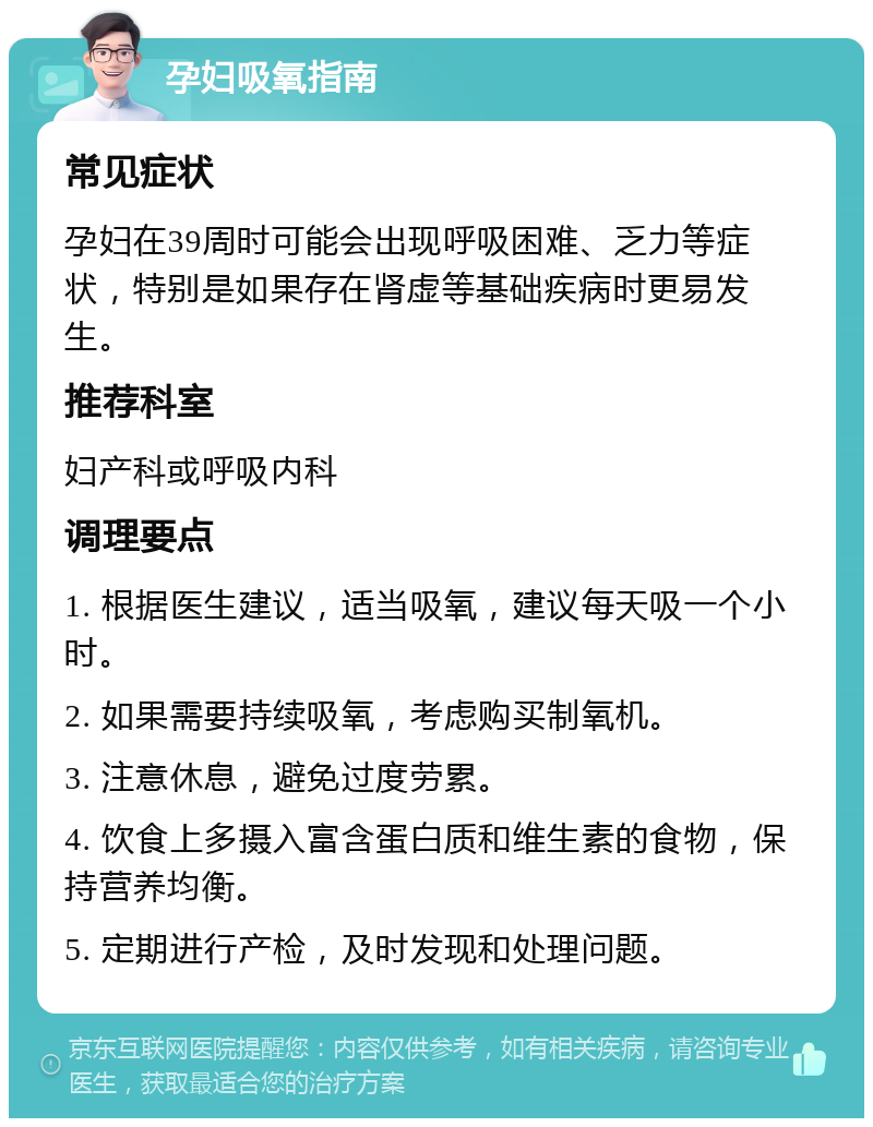 孕妇吸氧指南 常见症状 孕妇在39周时可能会出现呼吸困难、乏力等症状，特别是如果存在肾虚等基础疾病时更易发生。 推荐科室 妇产科或呼吸内科 调理要点 1. 根据医生建议，适当吸氧，建议每天吸一个小时。 2. 如果需要持续吸氧，考虑购买制氧机。 3. 注意休息，避免过度劳累。 4. 饮食上多摄入富含蛋白质和维生素的食物，保持营养均衡。 5. 定期进行产检，及时发现和处理问题。