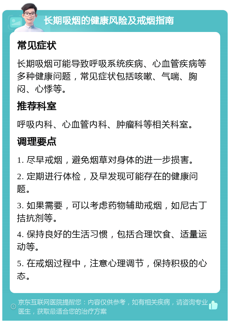 长期吸烟的健康风险及戒烟指南 常见症状 长期吸烟可能导致呼吸系统疾病、心血管疾病等多种健康问题，常见症状包括咳嗽、气喘、胸闷、心悸等。 推荐科室 呼吸内科、心血管内科、肿瘤科等相关科室。 调理要点 1. 尽早戒烟，避免烟草对身体的进一步损害。 2. 定期进行体检，及早发现可能存在的健康问题。 3. 如果需要，可以考虑药物辅助戒烟，如尼古丁拮抗剂等。 4. 保持良好的生活习惯，包括合理饮食、适量运动等。 5. 在戒烟过程中，注意心理调节，保持积极的心态。