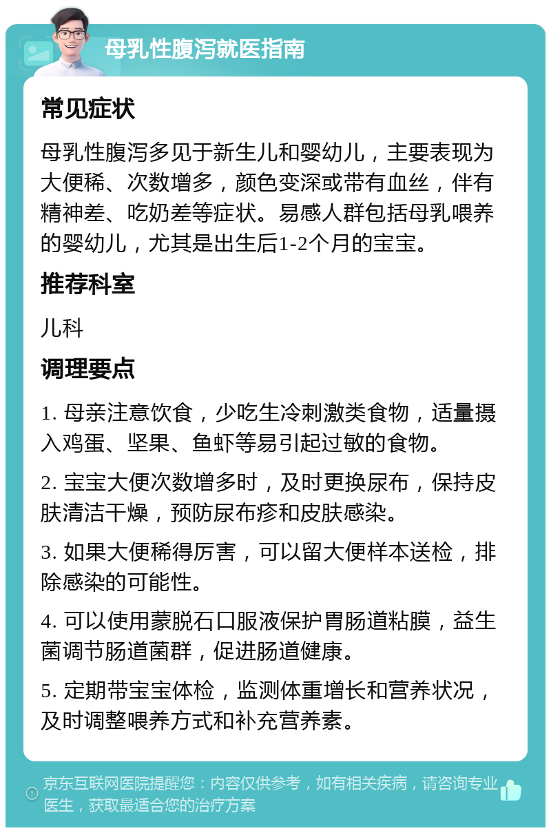 母乳性腹泻就医指南 常见症状 母乳性腹泻多见于新生儿和婴幼儿，主要表现为大便稀、次数增多，颜色变深或带有血丝，伴有精神差、吃奶差等症状。易感人群包括母乳喂养的婴幼儿，尤其是出生后1-2个月的宝宝。 推荐科室 儿科 调理要点 1. 母亲注意饮食，少吃生冷刺激类食物，适量摄入鸡蛋、坚果、鱼虾等易引起过敏的食物。 2. 宝宝大便次数增多时，及时更换尿布，保持皮肤清洁干燥，预防尿布疹和皮肤感染。 3. 如果大便稀得厉害，可以留大便样本送检，排除感染的可能性。 4. 可以使用蒙脱石口服液保护胃肠道粘膜，益生菌调节肠道菌群，促进肠道健康。 5. 定期带宝宝体检，监测体重增长和营养状况，及时调整喂养方式和补充营养素。