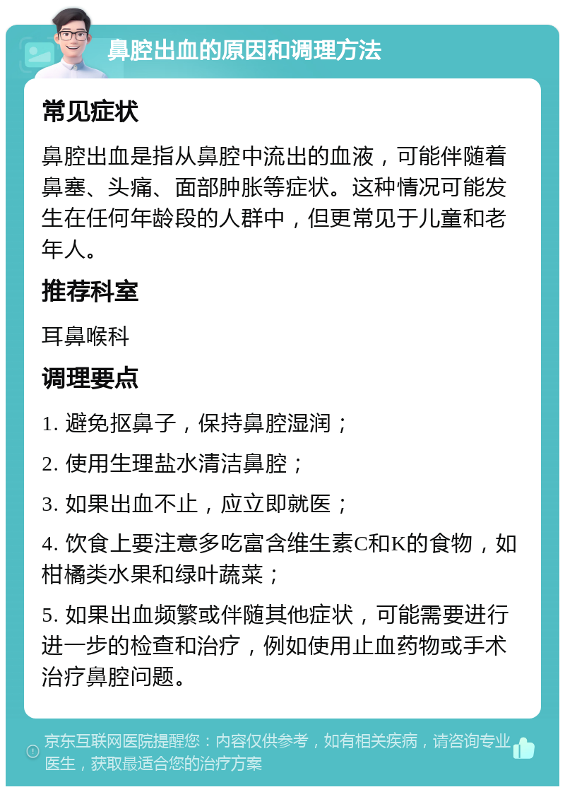 鼻腔出血的原因和调理方法 常见症状 鼻腔出血是指从鼻腔中流出的血液，可能伴随着鼻塞、头痛、面部肿胀等症状。这种情况可能发生在任何年龄段的人群中，但更常见于儿童和老年人。 推荐科室 耳鼻喉科 调理要点 1. 避免抠鼻子，保持鼻腔湿润； 2. 使用生理盐水清洁鼻腔； 3. 如果出血不止，应立即就医； 4. 饮食上要注意多吃富含维生素C和K的食物，如柑橘类水果和绿叶蔬菜； 5. 如果出血频繁或伴随其他症状，可能需要进行进一步的检查和治疗，例如使用止血药物或手术治疗鼻腔问题。