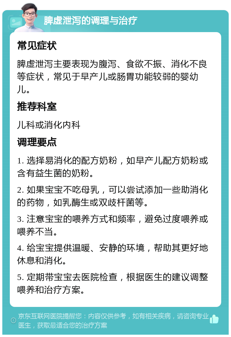 脾虚泄泻的调理与治疗 常见症状 脾虚泄泻主要表现为腹泻、食欲不振、消化不良等症状，常见于早产儿或肠胃功能较弱的婴幼儿。 推荐科室 儿科或消化内科 调理要点 1. 选择易消化的配方奶粉，如早产儿配方奶粉或含有益生菌的奶粉。 2. 如果宝宝不吃母乳，可以尝试添加一些助消化的药物，如乳酶生或双歧杆菌等。 3. 注意宝宝的喂养方式和频率，避免过度喂养或喂养不当。 4. 给宝宝提供温暖、安静的环境，帮助其更好地休息和消化。 5. 定期带宝宝去医院检查，根据医生的建议调整喂养和治疗方案。