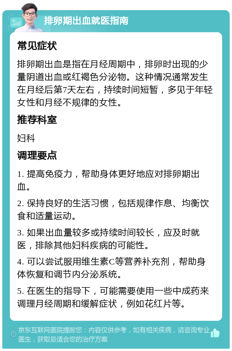 排卵期出血就医指南 常见症状 排卵期出血是指在月经周期中，排卵时出现的少量阴道出血或红褐色分泌物。这种情况通常发生在月经后第7天左右，持续时间短暂，多见于年轻女性和月经不规律的女性。 推荐科室 妇科 调理要点 1. 提高免疫力，帮助身体更好地应对排卵期出血。 2. 保持良好的生活习惯，包括规律作息、均衡饮食和适量运动。 3. 如果出血量较多或持续时间较长，应及时就医，排除其他妇科疾病的可能性。 4. 可以尝试服用维生素C等营养补充剂，帮助身体恢复和调节内分泌系统。 5. 在医生的指导下，可能需要使用一些中成药来调理月经周期和缓解症状，例如花红片等。