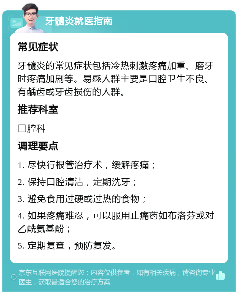 牙髓炎就医指南 常见症状 牙髓炎的常见症状包括冷热刺激疼痛加重、磨牙时疼痛加剧等。易感人群主要是口腔卫生不良、有龋齿或牙齿损伤的人群。 推荐科室 口腔科 调理要点 1. 尽快行根管治疗术，缓解疼痛； 2. 保持口腔清洁，定期洗牙； 3. 避免食用过硬或过热的食物； 4. 如果疼痛难忍，可以服用止痛药如布洛芬或对乙酰氨基酚； 5. 定期复查，预防复发。