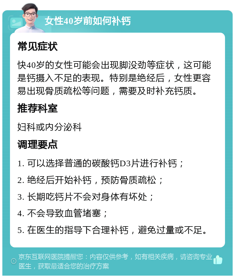 女性40岁前如何补钙 常见症状 快40岁的女性可能会出现脚没劲等症状，这可能是钙摄入不足的表现。特别是绝经后，女性更容易出现骨质疏松等问题，需要及时补充钙质。 推荐科室 妇科或内分泌科 调理要点 1. 可以选择普通的碳酸钙D3片进行补钙； 2. 绝经后开始补钙，预防骨质疏松； 3. 长期吃钙片不会对身体有坏处； 4. 不会导致血管堵塞； 5. 在医生的指导下合理补钙，避免过量或不足。