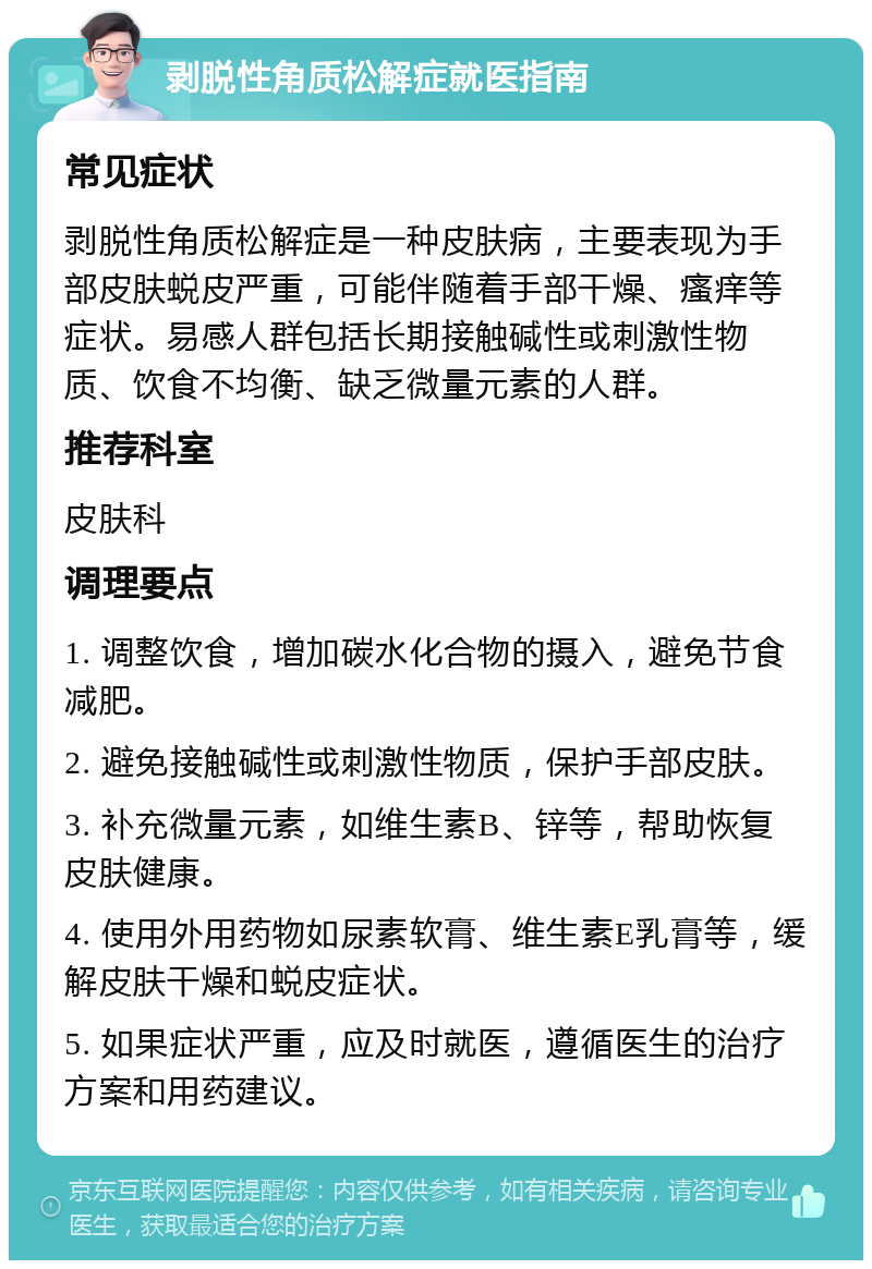 剥脱性角质松解症就医指南 常见症状 剥脱性角质松解症是一种皮肤病，主要表现为手部皮肤蜕皮严重，可能伴随着手部干燥、瘙痒等症状。易感人群包括长期接触碱性或刺激性物质、饮食不均衡、缺乏微量元素的人群。 推荐科室 皮肤科 调理要点 1. 调整饮食，增加碳水化合物的摄入，避免节食减肥。 2. 避免接触碱性或刺激性物质，保护手部皮肤。 3. 补充微量元素，如维生素B、锌等，帮助恢复皮肤健康。 4. 使用外用药物如尿素软膏、维生素E乳膏等，缓解皮肤干燥和蜕皮症状。 5. 如果症状严重，应及时就医，遵循医生的治疗方案和用药建议。