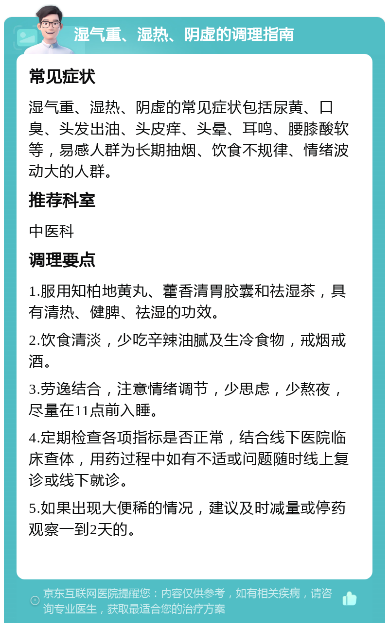 湿气重、湿热、阴虚的调理指南 常见症状 湿气重、湿热、阴虚的常见症状包括尿黄、口臭、头发出油、头皮痒、头晕、耳鸣、腰膝酸软等，易感人群为长期抽烟、饮食不规律、情绪波动大的人群。 推荐科室 中医科 调理要点 1.服用知柏地黄丸、藿香清胃胶囊和祛湿茶，具有清热、健脾、祛湿的功效。 2.饮食清淡，少吃辛辣油腻及生冷食物，戒烟戒酒。 3.劳逸结合，注意情绪调节，少思虑，少熬夜，尽量在11点前入睡。 4.定期检查各项指标是否正常，结合线下医院临床查体，用药过程中如有不适或问题随时线上复诊或线下就诊。 5.如果出现大便稀的情况，建议及时减量或停药观察一到2天的。