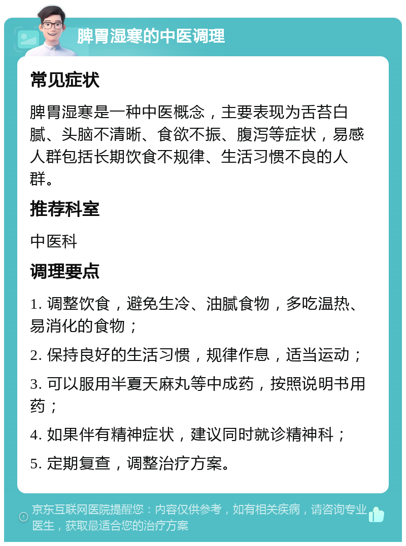 脾胃湿寒的中医调理 常见症状 脾胃湿寒是一种中医概念，主要表现为舌苔白腻、头脑不清晰、食欲不振、腹泻等症状，易感人群包括长期饮食不规律、生活习惯不良的人群。 推荐科室 中医科 调理要点 1. 调整饮食，避免生冷、油腻食物，多吃温热、易消化的食物； 2. 保持良好的生活习惯，规律作息，适当运动； 3. 可以服用半夏天麻丸等中成药，按照说明书用药； 4. 如果伴有精神症状，建议同时就诊精神科； 5. 定期复查，调整治疗方案。