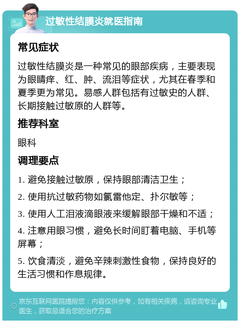 过敏性结膜炎就医指南 常见症状 过敏性结膜炎是一种常见的眼部疾病，主要表现为眼睛痒、红、肿、流泪等症状，尤其在春季和夏季更为常见。易感人群包括有过敏史的人群、长期接触过敏原的人群等。 推荐科室 眼科 调理要点 1. 避免接触过敏原，保持眼部清洁卫生； 2. 使用抗过敏药物如氯雷他定、扑尔敏等； 3. 使用人工泪液滴眼液来缓解眼部干燥和不适； 4. 注意用眼习惯，避免长时间盯着电脑、手机等屏幕； 5. 饮食清淡，避免辛辣刺激性食物，保持良好的生活习惯和作息规律。