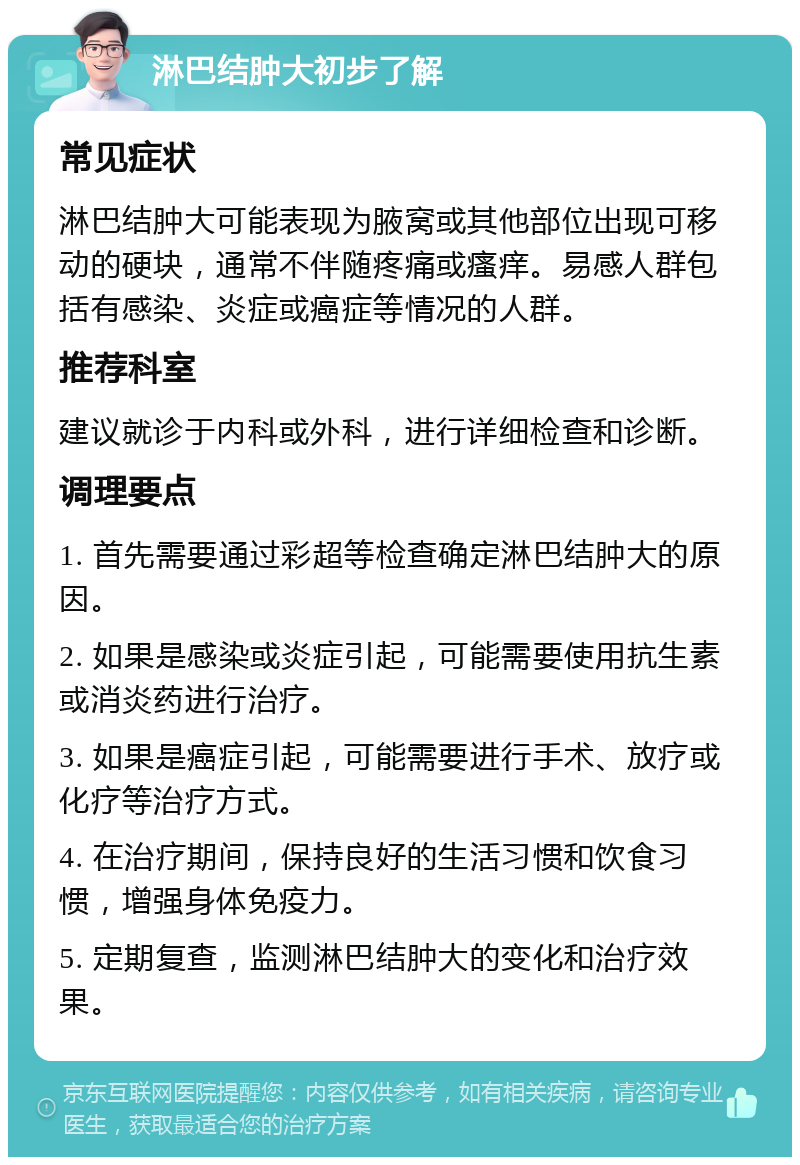 淋巴结肿大初步了解 常见症状 淋巴结肿大可能表现为腋窝或其他部位出现可移动的硬块，通常不伴随疼痛或瘙痒。易感人群包括有感染、炎症或癌症等情况的人群。 推荐科室 建议就诊于内科或外科，进行详细检查和诊断。 调理要点 1. 首先需要通过彩超等检查确定淋巴结肿大的原因。 2. 如果是感染或炎症引起，可能需要使用抗生素或消炎药进行治疗。 3. 如果是癌症引起，可能需要进行手术、放疗或化疗等治疗方式。 4. 在治疗期间，保持良好的生活习惯和饮食习惯，增强身体免疫力。 5. 定期复查，监测淋巴结肿大的变化和治疗效果。