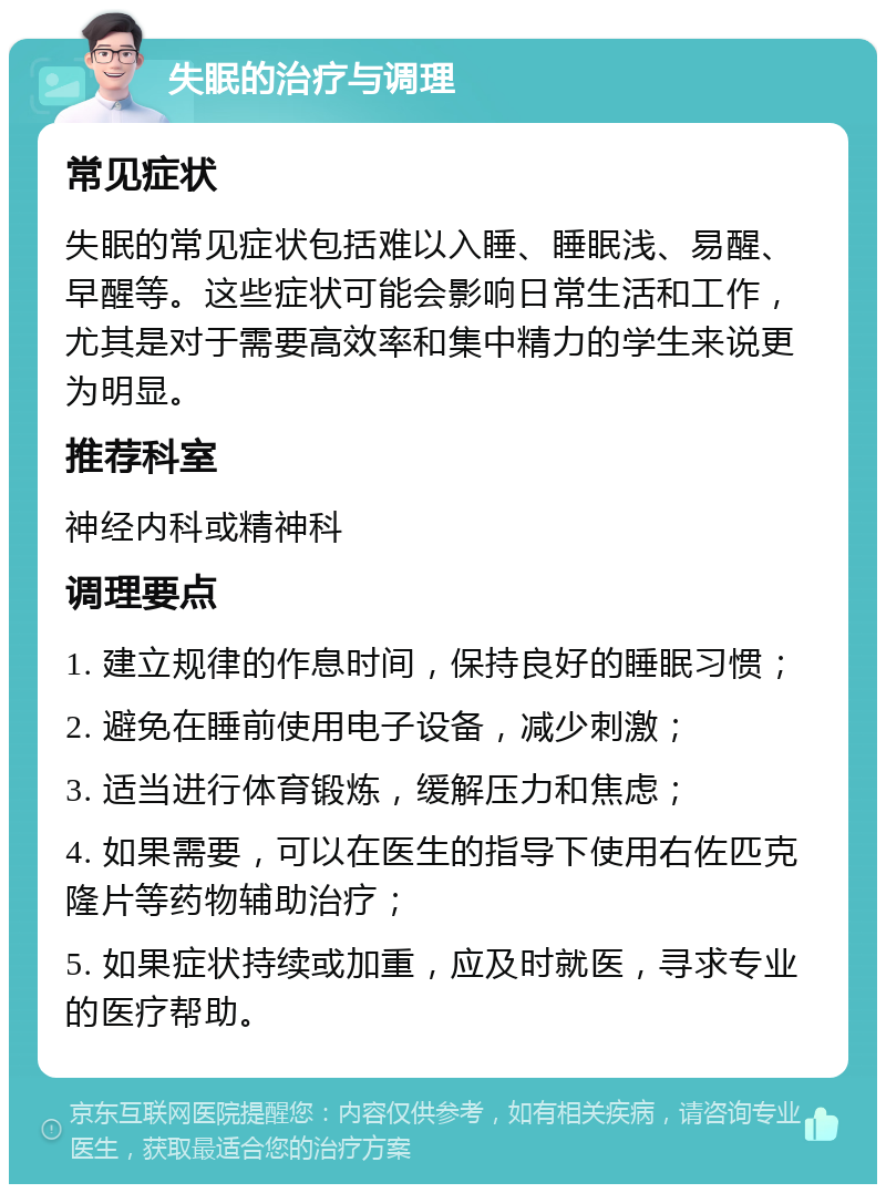 失眠的治疗与调理 常见症状 失眠的常见症状包括难以入睡、睡眠浅、易醒、早醒等。这些症状可能会影响日常生活和工作，尤其是对于需要高效率和集中精力的学生来说更为明显。 推荐科室 神经内科或精神科 调理要点 1. 建立规律的作息时间，保持良好的睡眠习惯； 2. 避免在睡前使用电子设备，减少刺激； 3. 适当进行体育锻炼，缓解压力和焦虑； 4. 如果需要，可以在医生的指导下使用右佐匹克隆片等药物辅助治疗； 5. 如果症状持续或加重，应及时就医，寻求专业的医疗帮助。